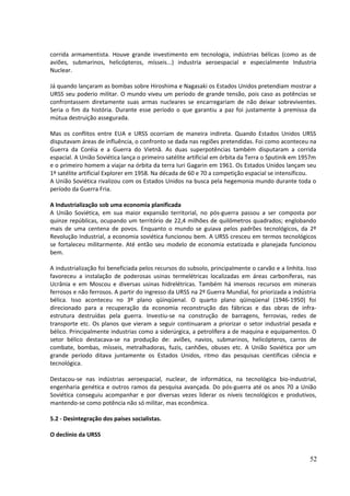 corrida armamentista. Houve grande investimento em tecnologia, indústrias bélicas (como as de 
aviões, submarinos, helicópteros, mísseis...) industria aeroespacial e especialmente Industria 
Nuclear. 
Já quando lançaram as bombas sobre Hiroshima e Nagasaki os Estados Unidos pretendiam mostrar a 
URSS seu poderio militar. O mundo viveu um período de grande tensão, pois caso as potências se 
confrontassem diretamente suas armas nucleares se encarregariam de não deixar sobreviventes. 
Seria o fim da história. Durante esse período o que garantiu a paz foi justamente à premissa da 
mútua destruição assegurada. 
Mas os conflitos entre EUA e URSS ocorriam de maneira indireta. Quando Estados Unidos URSS 
disputavam áreas de influência, o confronto se dada nas regiões pretendidas. Foi como aconteceu na 
Guerra da Coréia e a Guerra do Vietnã. As duas superpotências também disputaram a corrida 
espacial. A União Soviética lança o primeiro satélite artificial em órbita da Terra o Sputinik em 1957m 
e o primeiro homem a viajar na órbita da terra Iuri Gagarin em 1961. Os Estados Unidos lançam seu 
1º satélite artificial Explorer em 1958. Na década de 60 e 70 a competição espacial se intensificou. 
A União Soviética rivalizou com os Estados Unidos na busca pela hegemonia mundo durante toda o 
período da Guerra Fria. 
A Industrialização sob uma economia planificada 
A União Soviética, em sua maior expansão territorial, no pós-guerra passou a ser composta por 
quinze repúblicas, ocupando um território de 22,4 milhões de quilômetros quadrados; englobando 
mais de uma centena de povos. Enquanto o mundo se guiava pelos padrões tecnológicos, da 2º 
Revolução Industrial, a economia soviética funcionou bem. A URSS cresceu em termos tecnológicos 
se fortaleceu militarmente. Até então seu modelo de economia estatizada e planejada funcionou 
bem. 
A industrialização foi beneficiada pelos recursos do subsolo, principalmente o carvão e a linhita. Isso 
favoreceu a instalação de poderosas usinas termelétricas localizadas em áreas carboníferas, nas 
Ucrânia e em Moscou e diversas usinas hidrelétricas. Também há imensos recursos em minerais 
ferrosos e não ferrosos. A partir do ingresso da URSS na 2º Guerra Mundial, foi priorizada a indústria 
bélica. Isso aconteceu no 3º plano qüinqüenal. O quarto plano qüinqüenal (1946-1950) foi 
direcionado para a recuperação da economia reconstrução das fábricas e das obras de infra-estrutura 
destruídas pela guerra. Investiu-se na construção de barragens, ferrovias, redes de 
transporte etc. Os planos que vieram a seguir continuaram a priorizar o setor industrial pesada e 
bélico. Principalmente industrias como a siderúrgica, a petrolífera a de maquina e equipamentos. O 
setor bélico destacava-se na produção de: aviões, navios, submarinos, helicópteros, carros de 
combate, bombas, mísseis, metralhadoras, fuzis, canhões, obuses etc. A União Soviética por um 
grande período ditava juntamente os Estados Unidos, ritmo das pesquisas cientificas ciência e 
tecnológica. 
Destacou-se nas indústrias aeroespacial, nuclear, de informática, na tecnológica bio-industrial, 
engenharia genética e outros ramos da pesquisa avançada. Do pós-guerra até os anos 70 a União 
Soviética conseguiu acompanhar e por diversas vezes liderar os níveis tecnológicos e produtivos, 
mantendo-se como potência não só militar, mas econômica. 
5.2 - Desintegração dos países socialistas. 
O declínio da URSS 
52 
 