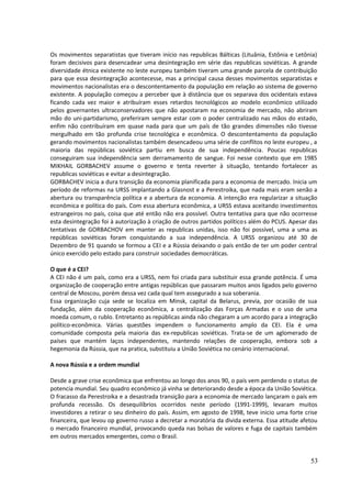 Os movimentos separatistas que tiveram início nas republicas Bálticas (Lituânia, Estônia e Letônia) 
foram decisivos para desencadear uma desintegração em série das republicas soviéticas. A grande 
diversidade étnica existente no leste europeu também tiveram uma grande parcela de contribuição 
para que essa desintegração acontecesse, mas a principal causa desses movimentos separatistas e 
movimentos nacionalistas era o descontentamento da população em relação ao sistema de governo 
existente. A população começou a perceber que à distância que os separava dos ocidentais estava 
ficando cada vez maior e atribuíram esses retardos tecnológicos ao modelo econômico utilizado 
pelos governantes ultraconservadores que não apostaram na economia de mercado, não abriram 
mão do uni-partidarismo, preferiram sempre estar com o poder centralizado nas mãos do estado, 
enfim não contribuíram em quase nada para que um país de tão grandes dimensões não tivesse 
mergulhado em tão profunda crise tecnológica e econômica. O descontentamento da população 
gerando movimentos nacionalistas também desencadeou uma série de conflitos no leste europeu , a 
maioria das repúblicas soviética partiu em busca de sua independência. Poucas republicas 
conseguiram sua independência sem derramamento de sangue. Foi nesse contexto que em 1985 
MIKHAIL GORBACHEV assume o governo e tenta reverter à situação, tentando fortalecer as 
republicas soviéticas e evitar a desintegração. 
GORBACHEV inicia a dura transição da economia planificada para a economia de mercado. Inicia um 
período de reformas na URSS implantando a Glasnost e a Perestroika, que nada mais eram senão a 
abertura ou transparência política e a abertura da economia. A intenção era regularizar a situação 
econômica e política do país. Com essa abertura econômica, a URSS estava aceitando investimentos 
estrangeiros no país, coisa que até então não era possível. Outra tentativa para que não ocorresse 
esta desintegração foi à autorização à criação de outros partidos políticos além do PCUS. Apesar das 
tentativas de GORBACHOV em manter as republicas unidas, isso não foi possível, uma a uma as 
repúblicas soviéticas foram conquistando a sua independência. A URSS organizou até 30 de 
Dezembro de 91 quando se formou a CEI e a Rússia deixando o país então de ter um poder central 
único exercido pelo estado para construir sociedades democráticas. 
O que é a CEI? 
A CEI não é um país, como era a URSS, nem foi criada para substituir essa grande potência. É uma 
organização de cooperação entre antigas repúblicas que passaram muitos anos ligados pelo governo 
central de Moscou, porém dessa vez cada qual tem assegurado a sua soberania. 
Essa organização cuja sede se localiza em Minsk, capital da Belarus, previa, por ocasião de sua 
fundação, além da cooperação econômica, a centralização das Forças Armadas e o uso de uma 
moeda comum, o rublo. Entretanto as repúblicas ainda não chegaram a um acordo para a integração 
político-econômica. Várias questões impendem o funcionamento amplo da CEI. Ela é uma 
comunidade composta pela maioria das ex-republicas soviéticas. Trata-se de um aglomerado de 
países que mantém laços independentes, mantendo relações de cooperação, embora sob a 
hegemonia da Rússia, que na pratica, substituiu a União Soviética no cenário internacional. 
A nova Rússia e a ordem mundial 
Desde a grave crise econômica que enfrentou ao longo dos anos 90, o país vem perdendo o status de 
potencia mundial. Seu quadro econômico já vinha se deteriorando desde a época da União Soviética. 
O fracasso da Perestroika e a desastrada transição para a economia de mercado lançaram o país em 
profunda recessão. Os desequilíbrios ocorridos neste período (1991-1999), levaram muitos 
investidores a retirar o seu dinheiro do país. Assim, em agosto de 1998, teve inicio uma forte crise 
financeira, que levou op governo russo a decretar a moratória da divida externa. Essa atitude afetou 
o mercado financeiro mundial, provocando queda nas bolsas de valores e fuga de capitais também 
em outros mercados emergentes, como o Brasil. 
53 
 
