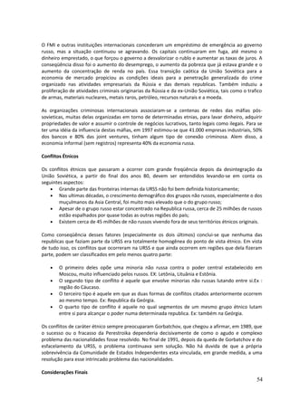 O FMI e outras instituições internacionais concederam um empréstimo de emergência ao governo 
russo, mas a situação continuou se agravando. Os capitais continuaram em fuga, até mesmo o 
dinheiro emprestado, o que forçou o governo a desvalorizar o rublo e aumentar as taxas de juros. A 
conseqüência disso foi o aumento do desemprego, o aumento da pobreza que já estava grande e o 
aumento da concentração de renda no país. Essa transição caótica da União Soviética para a 
economia de mercado propiciou as condições ideais para a penetração generalizada do crime 
organizado nas atividades empresariais da Rússia e das demais republicas. Também induziu a 
proliferação de atividades criminais originarias da Rússia e da ex-União Soviética, tais como o trafico 
de armas, materiais nucleares, metais raros, petróleo, recursos naturais e a moeda. 
As organizações criminosas internacionais associaram-se a centenas de redes das máfias pós-sovieticas, 
muitas delas organizadas em torno de determinadas etnias, para lavar dinheiro, adquirir 
propriedades de valor e assumir o controle de negócios lucrativos, tanto legais como ilegais. Para se 
ter uma idéia da influencia destas máfias, em 1997 estimou-se que 41.000 empresas industriais, 50% 
dos bancos e 80% das joint ventures, tinham algum tipo de conexão criminosa. Alem disso, a 
economia informal (sem registros) representa 40% da economia russa. 
Conflitos Étnicos 
Os conflitos étnicos que passaram a ocorrer com grande freqüência depois da desintegração da 
União Soviética, a partir do final dos anos 80, devem ser entendidos levando-se em conta os 
seguintes aspectos: 
· Grande parte das fronteiras internas da URSS não foi bem definida historicamente; 
· Nas ultimas décadas, o crescimento demográfico dos grupos não russos, especialmente o dos 
muçulmanos da Asia Central, foi muito mais elevado que o do grupo russo; 
· Apesar de o grupo russo estar concentrado na Republica russa, cerca de 25 milhões de russos 
estão espalhados por quase todas as outras regiões do país; 
· Existem cerca de 45 milhões de não russos vivendo fora de seus territórios étnicos originais. 
Como conseqüência desses fatores (especialmente os dois últimos) conclui-se que nenhuma das 
republicas que faziam parte da URSS era totalmente homogênea do ponto de vista étnico. Em vista 
de tudo isso, os conflitos que ocorreram na URSS e que ainda ocorrem em regiões que dela fizeram 
parte, podem ser classificados em pelo menos quatro parte: 
· O primeiro deles opõe uma minoria não russa contra o poder central estabelecido em 
Moscou, muito influenciado pelos russos. EX: Letônia, Lituânia e Estônia. 
· O segundo tipo de conflito é aquele que envolve minorias não russas lutando entre si.Ex : 
região do Cáucaso. 
· O terceiro tipo é aquele em que as duas formas de conflitos citados anteriormente ocorrem 
ao mesmo tempo. Ex: Republica da Geórgia. 
· O quarto tipo de conflito é aquele no qual segmentos de um mesmo grupo étnico lutam 
entre si para alcançar o poder numa determinada republica. Ex: também na Geórgia. 
Os conflitos de caráter étnico sempre preocuparam Gorbatchov, que chegou a afirmar, em 1989, que 
o sucesso ou o fracasso da Perestroika dependeria decisivamente de como o agudo e complexo 
problema das nacionalidades fosse resolvido. No final de 1991, depois da queda de Gorbatchov e do 
esfacelamento da URSS, o problema continuava sem solução. Não há duvida de que a própria 
sobrevivência da Comunidade de Estados Independentes esta vinculada, em grande medida, a uma 
resolução para esse intrincado problema das nacionalidades. 
Considerações Finais 
54 
 