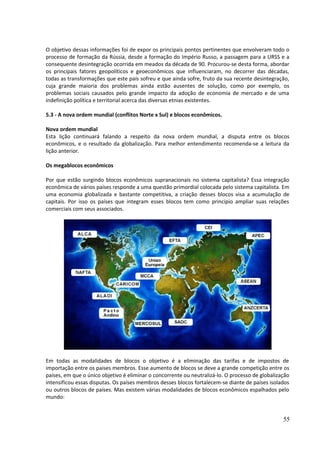 O objetivo dessas informações foi de expor os principais pontos pertinentes que envolveram todo o 
processo de formação da Rússia, desde a formação do Império Russo, a passagem para a URSS e a 
consequente desintegração ocorrida em meados da década de 90. Procurou-se desta forma, abordar 
os principais fatores geopolíticos e geoeconômicos que influenciaram, no decorrer das décadas, 
todas as transformações que este país sofreu e que ainda sofre, fruto da sua recente desintegração, 
cuja grande maioria dos problemas ainda estão ausentes de solução, como por exemplo, os 
problemas sociais causados pelo grande impacto da adoção de economia de mercado e de uma 
indefinição política e territorial acerca das diversas etnias existentes. 
5.3 - A nova ordem mundial (conflitos Norte x Sul) e blocos econômicos. 
Nova ordem mundial 
Esta lição continuará falando a respeito da nova ordem mundial, a disputa entre os blocos 
econômicos, e o resultado da globalização. Para melhor entendimento recomenda-se a leitura da 
lição anterior. 
Os megablocos econômicos 
Por que estão surgindo blocos econômicos supranacionais no sistema capitalista? Essa integração 
econômica de vários países responde a uma questão primordial colocada pelo sistema capitalista. Em 
uma economia globalizada e bastante competitiva, a criação desses blocos visa a acumulação de 
capitais. Por isso os países que integram esses blocos tem como principio ampliar suas relações 
comerciais com seus associados. 
Em todas as modalidades de blocos o objetivo é a eliminação das tarifas e de impostos de 
importação entre os paises membros. Esse aumento de blocos se deve a grande competição entre os 
países, em que o único objetivo é eliminar o concorrente ou neutralizá-lo. O processo de globalização 
intensificou essas disputas. Os países membros desses blocos fortalecem-se diante de países isolados 
ou outros blocos de países. Mas existem várias modalidades de blocos econômicos espalhados pelo 
mundo: 
55 
 