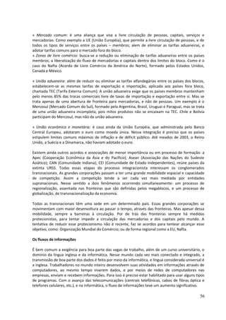 » Mercado comum: é uma aliança que visa a livre circulação de pessoas, capitais, serviços e 
mercadorias. Como exemplo a UE (União Européia), que permite a livre circulação de pessoas, e de 
todos os tipos de serviços entre os países – membros; alem de eliminar as tarifas aduaneiras, e 
adotar tarifas comuns para o mercado fora do bloco. 
» Zonas de livre comércio: busca-se a redução ou eliminação de tarifas aduaneiras entre os países 
membros; a liberalização do fluxo de mercadorias e capitais dentro dos limites do bloco. Como é o 
caso do Nafta (Acordo de Livre Comércio da América do Norte), formado pelos Estados Unidos, 
Canadá e México. 
» União aduaneira: além de reduzir ou eliminar as tarifas alfandegárias entre os países dos blocos, 
estabelecem-se as mesmas tarifas de exportação e importação, aplicada aos países fora bloco, 
chamada TEC (Tarifa Externa Comum). A união aduaneira exige que os países membros mantenham 
pelo menos 85% das trocas comerciais livre de taxas de importação e exportação entre si. Mas se 
trata apenas de uma abertura de fronteira para mercadorias, e não de pessoas. Um exemplo é o 
Mercosul (Mercado Comum do Sul), formado pela Argentina, Brasil, Uruguai e Paraguai, mas se trata 
de uma união aduaneira incompleta, pois mitos produtos não se encaixam na TEC. Chile e Bolívia 
participam do Mercosul, mas não da união aduaneira. 
» União econômica e monetária: é caso ainda da União Européia, que administrada pelo Banco 
Central Europeu, adotaram o euro como moeda única. Nessa integração é preciso que os países 
estipulem limites comuns máximos de inflação e de déficit público. Até meados de 2003, o Reino 
Unido, a Suécia e a Dinamarca, não haviam adotado o euro. 
Existem ainda outros acordos e associações de menor importância ou em processo de formação: a 
Apec (Cooperação Econômica da Ásia e do Pacífico); Asean (Associação das Nações do Sudeste 
Asiático); CAN (Comunidade Indiana); CEI (Comunidade de Estado Independentes), reúne países da 
extinta URSS. Todas essas etapas do processo integracionista interessam os conglomerados 
transnacionais. As grandes corporações passam a ter uma grande mobilidade espacial e capacidade 
de competição. Assim a competição tende a ser cada vez mais mediada por entidades 
supranacionais. Nesse sentido a dois fenômenos ocorrendo simultaneamente: um processo de 
regionalização, assentada nas fronteiras que são definidas pelos megablocos, e um processo de 
globalização, de transnacionalização da economia. 
Todas as transnacionais têm uma sede em um determinado país. Essas grandes corporações se 
movimentam com maior desenvoltura ao passar o tempo, através das fronteiras. Mas apesar dessa 
mobilidade, sempre a barreiras à circulação. Por de trás das fronteiras sempre há medidas 
protecionistas, para tentar impedir a circulação das mercadorias e dos capitais pelo mundo. A 
tentativa de reduzir esse protecionismo não é recente, faz se acordos para tentear alcançar esse 
objetivo, como: Organização Mundial do Comércio; ou de forma regional como a EU, Nafta. 
Os fluxos de informações 
É bem comum a exigência para boa parte das vagas de trabalho, além de um curso universitário, o 
domínio da língua inglesa e da informática. Nesse mundo cada vez mais conectado e integrado, a 
transmissão de boa parte dos dados é feito por meio da informática, e língua considerada universal é 
a inglesa. Trabalhadores no mundo inteiro desenvolvem suas atividades em informações através de 
computadores, ao mesmo tempo inserem dados, e por meios de redes de computadores nas 
empresas, enviam e recebem informações. Para isso é preciso estar habilitado para usar alguns tipos 
de programas. Com o avanço das telecomunicações (centrais telefônicas, cabos de fibras óptica e 
telefones celulares, etc.), e na informática, o fluxo de informações teve um aumento significativo. 
56 
 