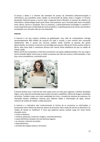 O acesso a dados e a internet são exemplos do avanço da telemática (telecomunicações e 
informática), que possibilita maior rapidez na transmissão de dados, texto e imagem. A Terceira 
Revolução Industrial passou a ocorrer após a Segunda Guerra Mundial, os avanços da robótica, da 
informática e biotecnologia fazem parte desse novo processo, que é marcado pela maior vinculação 
entre ciência, técnica e produção. Para as empresas, o desenvolvimento tecnológico e cientifico é 
muito importante para a elaboração de novos produtos e o aperfeiçoamento de outros, permitindo a 
competição num mercado cada vez mais disputado. 
Internet 
A Internet é um dos maiores símbolos da globalização. Essa rede de computadores interliga 
aproximadamente 400 milhões de usuários em todo o mundo, e esse numero vem crescendo 
rapidamente. Mas o acesso aos recursos acabam sendo restritos as pessoas dos países 
desenvolvidos. Se conectar a internet é um privilégio para poucos. Menos de 1% de usuários estão na 
África, além disso todo o continente africano tem menos linhas telefônicas do que na cidade de 
Tóquio, Japão. 
Menos de 5% dos conectados a internet se encontram nos países subdesenvolvidos. Por isso surge o 
termo exclusão digital: termo que se refere as pessoas que não tem acesso a informatização, o que 
leva, como conseqüência, à exclusão social. 
É preciso lembrar que a internet tem sido usada como um meio para organizar e facilitar atividades 
ilegais, como redes de prostituição (que envolve estrupos e pedofilia), tráficos de drogas e atividades 
terroristas. Também surgiu uma nova modalidade de crime, a invasão de sistemas de empresas. Os 
chamados hackers invademos sistemas para obterem dados e informações de sigilo, senhas, 
números de cartões de crédito e saldos bancários. 
A Internet e a telemática vêm revolucionando as formas de se armazenar as informações, e 
provocando vários efeitos em diversos setores da economia. Até o modo de vermos as distancias e as 
noções de tempo se modificam. É nisso que podemos pensar quando surge em nossa frente 
situações como: 
» ensino a distância; 
» compras, pesquisas, conversas, imagens, consultas bancárias; 
» caixas eletrônicos situados nos mais diversos lugares; 
» se conectar a internet via celular; 
» teleconferências; 
» controle dos espaços aéreos e terrestres; 
57 
 