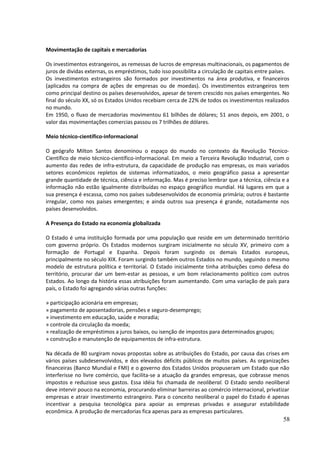 Movimentação de capitais e mercadorias 
Os investimentos estrangeiros, as remessas de lucros de empresas multinacionais, os pagamentos de 
juros de dividas externas, os empréstimos, tudo isso possibilita a circulação de capitais entre países. 
Os investimentos estrangeiros são formados por investimentos na área produtiva, e financeiros 
(aplicados na compra de ações de empresas ou de moedas). Os investimentos estrangeiros tem 
como principal destino os países desenvolvidos, apesar de terem crescido nos países emergentes. No 
final do século XX, só os Estados Unidos recebiam cerca de 22% de todos os investimentos realizados 
no mundo. 
Em 1950, o fluxo de mercadorias movimentou 61 bilhões de dólares; 51 anos depois, em 2001, o 
valor das movimentações comercias passou os 7 trilhões de dólares. 
Meio técnico-científico-informacional 
O geógrafo Milton Santos denominou o espaço do mundo no contexto da Revolução Técnico- 
Científico de meio técnico-científico-informacional. Em meio a Terceira Revolução Industrial, com o 
aumento das redes de infra-estrutura, da capacidade de produção nas empresas, os mais variados 
setores econômicos repletos de sistemas informatizados, o meio geográfico passa a apresentar 
grande quantidade de técnica, ciência e informação. Mas é preciso lembrar que a técnica, ciência e a 
informação não estão igualmente distribuídas no espaço geográfico mundial. Há lugares em que a 
sua presença é escassa, como nos países subdesenvolvidos de economia primária; outros é bastante 
irregular, como nos países emergentes; e ainda outros sua presença é grande, notadamente nos 
países desenvolvidos. 
A Presença do Estado na economia globalizada 
O Estado é uma instituição formada por uma população que reside em um determinado território 
com governo próprio. Os Estados modernos surgiram inicialmente no século XV, primeiro com a 
formação de Portugal e Espanha. Depois foram surgindo os demais Estados europeus, 
principalmente no século XIX. Foram surgindo também outros Estados no mundo, seguindo o mesmo 
modelo de estrutura política e territorial. O Estado inicialmente tinha atribuições como defesa do 
território, procurar dar um bem-estar as pessoas, e um bom relacionamento político com outros 
Estados. Ao longo da história essas atribuições foram aumentando. Com uma variação de país para 
país, o Estado foi agregando várias outras funções: 
» participação acionária em empresas; 
» pagamento de aposentadorias, pensões e seguro-desemprego; 
» investimento em educação, saúde e moradia; 
» controle da circulação da moeda; 
» realização de empréstimos a juros baixos, ou isenção de impostos para determinados grupos; 
» construção e manutenção de equipamentos de infra-estrutura. 
Na década de 80 surgiram novas propostas sobre as atribuições do Estado, por causa das crises em 
vários países subdesenvolvidos, e dos elevados déficits públicos de muitos países. As organizações 
financeiras (Banco Mundial e FMI) e o governo dos Estados Unidos propuseram um Estado que não 
interferisse no livre comércio, que facilita-se a atuação da grandes empresas, que cobrasse menos 
impostos e reduzisse seus gastos. Essa idéia foi chamada de neoliberal. O Estado sendo neoliberal 
deve intervir pouco na economia, procurando eliminar barreiras ao comércio internacional, privatizar 
empresas e atrair investimento estrangeiro. Para o conceito neoliberal o papel do Estado é apenas 
incentivar a pesquisa tecnológica para apoiar as empresas privadas e assegurar estabilidade 
econômica. A produção de mercadorias fica apenas para as empresas particulares. 
58 
 