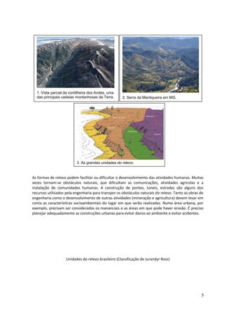 As formas de relevo podem facilitar ou dificultar o desenvolvimento das atividades humanas. Muitas 
vezes tornam-se obstáculos naturais, que dificultam as comunicações, atividades agrícolas e a 
instalação de comunidades humanas. A construção de pontes, túneis, estradas são alguns dos 
recursos utilizados pela engenharia para transpor os obstáculos naturais do relevo. Tanto as obras de 
engenharia como o desenvolvimento de outras atividades (mineração e agricultura) devem levar em 
conta as características socioambientais do lugar em que serão realizadas. Numa área urbana, por 
exemplo, precisam ser considerados os mananciais e as áreas em que pode haver erosão. É preciso 
planejar adequadamente as construções urbanas para evitar danos ao ambiente e evitar acidentes. 
Unidades do relevo brasileiro (Classificação de Jurandyr Ross) 
5 
1. Vista parcial da cordilheira dos Andes, uma 
das principais cadeias montanhosas da Terra. 2. Serra da Mantiqueira em MG. 
3. As grandes unidades do relevo. 
 