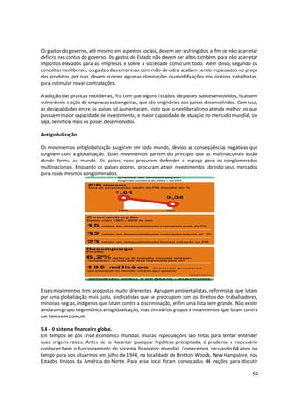 Os gastos do governo, até mesmo em aspectos sociais, devem ser restringidos, a fim de não acarretar 
déficits nas contas do governo. Os gastos do Estado não devem ser altos também, para não acarretar 
impostos elevados para as empresas e sobre a sociedade como um todo. Além disso, segundo os 
conceitos neoliberais, os gastos das empresas com mão-de-obra acabam sendo repassados ao preço 
dos produtos, por isso, devem ocorrer algumas eliminações ou modificações nos direitos trabalhistas, 
para estimular novas contratações. 
A adoção das práticas neoliberais, fez com que alguns Estados, de países subdesenvolvidos, ficassem 
vulneráveis a ação de empresas estrangeiras, que são originárias dos países desenvolvidos. Com isso, 
as desigualdades entre os países só aumentaram, visto que o neoliberalismo atende melhor os que 
possuem maior capacidade de investimento, e maior capacidade de atuação no mercado mundial, ou 
seja, beneficia mais os países desenvolvidos. 
Antiglobalização 
Os movimentos antiglobalização surgiram em todo mundo, devido as conseqüências negativas que 
surgiram com a globalização. Esses movimentos partem do principio que as multinacionais estão 
dando forma ao mundo. Os países ricos procuram defender o espaço para os conglomerados 
multinacionais. Enquanto os países pobres, procuram atrair investimentos abrindo seus mercados 
para esses mesmos conglomerados. 
Esses movimentos têm propostas muito diferentes. Agrupam ambientalistas, reformistas que lutam 
por uma globalização mais justa, sindicalistas que se preocupam com os direitos dos trabalhadores, 
minorias negras, indígenas que lutam contra a discriminação, enfim uma lista bem grande. Não existe 
ainda um grupo hegemônico antiglobalização, mas sim vários grupos e movimentos que lutam contra 
um tema em comum. 
5.4 - O sistema financeiro global. 
Em tempos de pós crise econômica mundial, muitas especulações são feitas para tentar entender 
suas origens raízes. Antes de se levantar qualquer hipótese precipitada, é prudente e necessário 
conhecer bem o funcionamento do sistema financeiro mundial. Comecemos, recuando 64 anos no 
tempo para nos situarmos em julho de 1944, na localidade de Bretton Woods, New Hampshire, nos 
Estados Unidos da América do Norte. Para esse local foram convocadas 44 nações para discutir 
59 
 