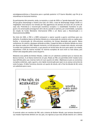 estratégiaseconômicas e financeiras para o período posterior à 2ª Guerra Mundial, cujo fim já se 
vislumbrava no horizonte histórico. 
Os participantes têm presente, ainda, na memória, o crash de 1929 e a “grande depressão” dos anos 
30 que gerou desemprego e miséria (nos EUA, em 1933, a taxa de desemprego atingiu 24,9% e a 
megalópole nova-iorquina era tomada por filas gigantescas de pessoas em busca de um prato de 
sopa rala. Pretendia-se a reconstrução econômica européia e a estabilidade monetária no pós-guerra. 
As conversações prosseguiram até o dia 22, quando se aprovou, por unanimidade, a proposta 
de criação do Fundo Monetário Internacional (FMI) e um Banco para a Reconstrução e o 
Desenvolvimento (BIRD). 
No início de 1945, o FMI e o BIRD começaram a operar quando a guerra caminhava para seu 
desfecho. O problema básico de Bretton Woods era a restauração do comércio entre as nações para 
facilitar a reconstrução da infra-estrutura econômica da Europa devastada pela guerra. Neesa 
conferência, foi notório o destaque atribuído ao dólar. O papel do dólar em Bretton Woods era único 
por diversas razões em 1945. Naquele momento, os EUA possuíam a moeda mais robusta, ancorada 
na então mais produtiva economia, e que possuía um brutal lastro de ouro para apoiar sua moeda, 
equivalente a 65% da reserva mundial. As reservas européias de ouro eram as mais baixas, pois 
tinham sido sangradas pelos custos da guerra. 
Mediante esse padrão de Bretton Woods, o dólar era um substituto aceitável para as reservas dos 
Bancos Centrais. A um Banco Central de um país, filiado ao FMI, era permitido emitir moeda numa 
taxa definida pelas suas reservas tanto em ouro quanto em dólar. Objetivava-se para as economias 
européias ocidentais, após a guerra, uma rápida reconstrução para opor-se ao avanço comunista do 
Leste Europeu. O dólar funcionou durante um quarto de século, até o final da década de 60, como 
um substituto para o ouro. 
O controle sobre um membro do FMI, sob o sistema de Bretton Woods, que tentasse desvalorizar 
sua moeda imprimindo dinheiro em seu país, era rigoroso já que esta atitude deveria ser a última 
60 
 