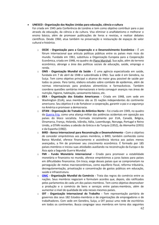 · UNESCO - Organização das Nações Unidas para educação, ciência e cultura 
Foi criada em 1945 pela Conferência de Londres e tem como objetivo contribuir para a paz 
através da educação, da ciência e da cultura. Visa eliminar o analfabetismo e melhorar o 
ensino básico, além de promover publicações de livros e revistas, e realizar debates 
científicos. Desde 1960, atua também na preservação e restauração de espaços de valor 
cultural e histórico. 
o OCDE - Organização para a Cooperação e o Desenvolvimento Econômico - É um 
fórum internacional que articula políticas públicas entre os países mais ricos do 
mundo. Fundada em 1961, substituiu a Organização Europeia para a Cooperação 
Econômica, criada em 1948, no quadro do Plano Marshall. Sua ação, além do terreno 
econômico, abrange a área das políticas sociais de educação, saúde, emprego e 
renda. 
o OMS - Organização Mundial da Saúde - É uma agência especializada em saúde, 
fundada em 7 de abril de 1948 e subordinada à ONU. Sua sede é em Genebra, na 
Suíça. Tem como objetivo principal o alcance do maior grau possível de saúde por 
todos os povos. Para tanto, elabora estudos sobre combate de epidemias, além de 
normas internacionais para produtos alimentícios e farmacêuticos. Também 
coordena questões sanitárias internacionais e tenta conseguir avanços nas áreas de 
nutrição, higiene, habitação, saneamento básico, etc. 
o OEA - Organização dos Estados Americanos - Criada em 1948, com sede em 
Washington (EUA), seus membros são as 35 nações independentes do continente 
americano. Seu objetivo é o de fortalecer a cooperação, garantir a paz e a segurança 
na América e promover a democracia. 
o OTAN - Organização do Tratado do Atlântico Norte - Foi criada em 1949, no quadro 
da Guerra Fria, como uma aliança militar das potências ocidentais em oposição aos 
países do bloco socialista. Formada inicialmente por EUA, Canadá, Bélgica, 
Dinamarca, França, Holanda, Islândia, Itália, Luxemburgo, Noruega, Portugal e Reino 
Unido, a OTAN recebeu a adesão da Grécia e da Turquia (1952), da Alemanha (1955) 
e da Espanha (1982). 
o BIRD - Banco Internacional para Reconstrução e Desenvolvimento - Com o objetivo 
de conceder empréstimos aos países membros, o BIRD, também conhecido como 
Banco Mundial, oferece financiamento e assistência técnica aos países menos 
avançados, a fim de promover seu crescimento econômico. É formado por 185 
países-membros e iniciou suas atividades auxiliando na reconstrução da Europa e da 
Ásia após a Segunda Guerra Mundial. 
o FMI - Fundo Monetário Internacional - Criado para promover a estabilidade 
monetária e financeira no mundo, oferece empréstimos a juros baixos para países 
em dificuldades financeiras. Em troca, exige desses países que se comprometam na 
perseguição de metas macroeconômicas, como equilíbrio fiscal, reforma tributária, 
desregulamentação, privatização e concentração de gastos públicos em educação, 
saúde e infraestrutura. 
o OMC - Organização Mundial do Comércio - Trata das regras do comércio entre as 
nações. Seus membros negociam e formulam acordos que, depois, são ratificados 
pelos parlamentos de cada um dos países-membros. Tem como objetivo desenvolver 
a produção e o comércio de bens e serviços entre países-membros, além de 
aumentar o nível de qualidade de vida nesses mesmos países. 
o OIT - Organização Internacional do Trabalho - Tem representação paritária de 
governos dos seus 182 Estados-membros e de organizações de empregadores e de 
trabalhadores. Com sede em Genebra, Suíça, a OIT possui uma rede de escritórios 
em todos os continentes. Busca congregar seus membros em torno dos seguintes 
62 
 