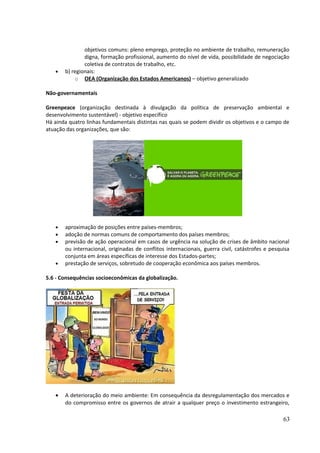 objetivos comuns: pleno emprego, proteção no ambiente de trabalho, remuneração 
digna, formação profissional, aumento do nível de vida, possibilidade de negociação 
coletiva de contratos de trabalho, etc. 
· b) regionais: 
o OEA (Organização dos Estados Americanos) – objetivo generalizado 
Não-governamentais 
Greenpeace (organização destinada à divulgação da política de preservação ambiental e 
desenvolvimento sustentável) - objetivo específico 
Há ainda quatro linhas fundamentais distintas nas quais se podem dividir os objetivos e o campo de 
atuação das organizações, que são: 
· aproximação de posições entre países-membros; 
· adoção de normas comuns de comportamento dos países membros; 
· previsão de ação operacional em casos de urgência na solução de crises de âmbito nacional 
ou internacional, originadas de conflitos internacionais, guerra civil, catástrofes e pesquisa 
conjunta em áreas específicas de interesse dos Estados-partes; 
· prestação de serviços, sobretudo de cooperação econômica aos países membros. 
5.6 - Consequências socioeconômicas da globalização. 
· A deterioração do meio ambiente: Em consequência da desregulamentação dos mercados e 
do compromisso entre os governos de atrair a qualquer preço o investimento estrangeiro, 
63 
 