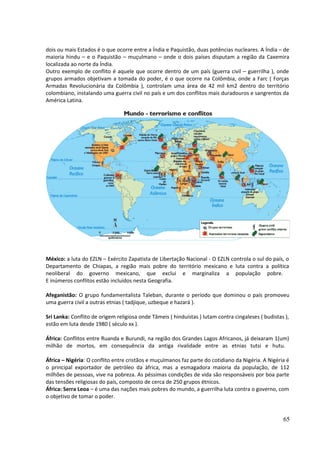 dois ou mais Estados é o que ocorre entre a Índia e Paquistão, duas potências nucleares. A Índia – de 
maioria hindu – e o Paquistão – muçulmano – onde o dois países disputam a região da Caxemira 
localizada ao norte da Índia. 
Outro exemplo de conflito é aquele que ocorre dentro de um país (guerra civil – guerrilha ), onde 
grupos armados objetivam a tomada do poder, é o que ocorre na Colômbia, onde a Farc ( Forças 
Armadas Revolucionária da Colômbia ), controlam uma área de 42 mil km2 dentro do território 
colombiano, instalando uma guerra civil no país e um dos conflitos mais duradouros e sangrentos da 
América Latina. 
México: a luta do EZLN – Exército Zapatista de Libertação Nacional - O EZLN controla o sul do país, o 
Departamento de Chiapas, a região mais pobre do território mexicano e luta contra a política 
neoliberal do governo mexicano, que exclui e marginaliza a população pobre. 
E inúmeros conflitos estão incluídos nesta Geografia. 
Afeganistão: O grupo fundamentalista Taleban, durante o período que dominou o país promoveu 
uma guerra civil a outras etnias ( tadjique, uzbeque e hazará ). 
Sri Lanka: Conflito de origem religiosa onde Tâmeis ( hinduístas ) lutam contra cingaleses ( budistas ), 
estão em luta desde 1980 ( século xx ). 
África: Conflitos entre Ruanda e Burundi, na região dos Grandes Lagos Africanos, já deixaram 1(um) 
milhão de mortos, em consequência da antiga rivalidade entre as etnias tutsi e hutu. 
África – Nigéria: O conflito entre cristãos e muçulmanos faz parte do cotidiano da Nigéria. A Nigéria é 
o principal exportador de petróleo da àfrica, mas a esmagadora maioria da população, de 112 
milhões de pessoas, vive na pobreza. As péssimas condições de vida são responsáveis por boa parte 
das tensões religiosas do país, composto de cerca de 250 grupos étnicos. 
África: Serra Leoa – é uma das nações mais pobres do mundo, a guerrilha luta contra o governo, com 
o objetivo de tomar o poder. 
65 
 
