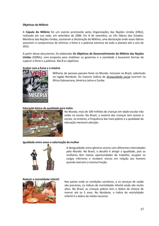 Objetivos do Milênio 
A Cúpula do Milênio foi um evento promovido pelas Organizações das Nações Unidas (ONU), 
realizado em sua sede, em setembro de 2000. Em 8 de setembro, os 191 lideres dos Estados- 
Membros das Nações Unidas, assinaram a Declaração do Milênio, uma declaração onde esses líderes 
assumem o compromisso de eliminar a fome e a pobreza extrema de todo o planeta até o ano de 
2015. 
A partir desse documento, foi elaborado Os Objetivos de Desenvolvimento do Milênio das Nações 
Unidas (ODMs), uma proposta para mobilizar os governos e a sociedade a buscarem formas de 
superar a fome e a pobreza. São 8 os objetivos: 
Acabar com a fome e a miséria 
Milhares de pessoas passam fome no Mundo, inclusive no Brasil, sobretudo 
na região Nordeste. Os maiores índices de desigualdade social ocorrem na 
África Subsaariana, América Latina e Caribe. 
Educação básica de qualidade para todos 
No Mundo, mais de 100 milhões de crianças em idade escolar não 
estão na escola. No Brasil, a maioria das crianças tem acesso à 
escola, no entanto, a frequência das mais pobres e a qualidade da 
educação merecem atenção. 
Igualdade entre sexos e valorização da mulher 
Reduzir a mortalidade infantil 
A desigualdade entre gêneros ocorre com diferentes intensidades 
pelo Mundo. No Brasil, o desafio é atingir a igualdade, pois as 
mulheres têm menos oportunidades de trabalho, ocupam os 
cargos inferiores e recebem menos em relação aos homens 
quando exercem a mesma função. 
Nos países onde as condições sanitárias, e os serviços de saúde 
são precários, os índices de mortalidade infantil ainda são muito 
altos. No Brasil, as crianças pobres tem o dobro de chance de 
morrer até os 5 anos. No Nordeste, o índice de mortalidade 
infantil é o dobro da média nacional. 
67 
 