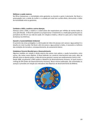 Melhorar a saúde materna 
Na África Subsaariana, a mortalidade entre gestantes ou durante o parto é alarmante. No Brasil, a 
preocupação com a saúde da mulher e o cuidado pré-natal tem surtido efeito, diminuindo o índice 
de mortalidade entre as gestantes. 
Combater a AIDS, a malária e outras doenças. 
Doenças como a AIDS, a malária e a tuberculose são responsáveis por milhões de mortes todos os 
anos pelo Mundo. O Brasil foi pioneiro ao proporcionar o tratamento e a medicação gratuita para os 
portadores de HIV em sua rede de saúde. Em relação à malária, o Brasil é o país com o maior índice 
da doença nas Américas. 
Garantir a Sustentabilidade Ambiental 
O aumento das áreas protegidas e a diminuição do índice de pessoas sem acesso a água potável é o 
desafio em nível mundial. No Brasil, além do acesso a água potável a todos, é necessária a melhoria 
das condições de moradia e, consequentemente, do saneamento básico. 
Estabelecer Parceria Mundial para o Desenvolvimento 
Algumas medidas em relação à dívida externa dos países mais pobres, a ajuda humanitária, entre 
outras, são metas nesse objetivo. O Brasil defende um comércio internacional mais justo, além de 
difundir entre os demais países, a ideia de tornar gratuito o acesso aos medicamentos contra o HIV. 
Desde 2000, anualmente a ONU publica o Relatório do desenvolvimento Humano, no qual consta o 
ranking do IDH (Índice de Desenvolvimento Humano). Nessa mesma publicação, são comentados os 
avanços e previsões em relação aos indicadores dos Objetivos de desenvolvimento do Milênio. 
68 
 