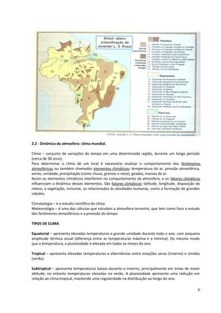 2.2 - Dinâmica da atmosfera: clima mundial. 
Clima – conjunto de variações do tempo em uma determinada região, durante um longo período 
(cerca de 30 anos). 
Para determinar o clima de um local é necessário analisar o comportamento dos fenômenos 
atmosféricos ou também chamados elementos climáticos: temperatura do ar, pressão atmosférica, 
vento, umidade, precipitação (como chuva, granizo e neve), geadas, massas de ar. 
Assim os elementos climáticos interferem no comportamento da atmosfera, e os fatores climáticos 
influenciam a dinâmica desses elementos. São fatores climáticos: latitude, longitude, disposição do 
relevo, a vegetação, inclusive, os relacionados às atividades humanas, como a formação de grandes 
cidades. 
Climatologia – é o estudo científico do clima. 
Meteorologia – é uma das ciências que estudam a atmosfera terrestre, que tem como foco o estudo 
dos fenômenos atmosféricos e a previsão do tempo. 
TIPOS DE CLIMA 
Equatorial – apresenta elevadas temperaturas e grande umidade durante todo o ano. com pequena 
amplitude térmica anual (diferença entre as temperaturas máxima e a mínima). Do mesmo modo 
que a temperatura, a pluviosidade é elevada em todos os meses do ano. 
Tropical – apresenta elevadas temperaturas e alternâncias entre estações secas (inverno) e úmidas 
(verão). 
Subtropical – apresenta temperaturas baixas durante o inverno, principalmente em áreas de maior 
altitude, no entanto temperaturas elevadas no verão. A pluviosidade apresenta uma redução em 
relação ao clima tropical, mantendo uma regularidade na distribuição ao longo do ano. 
6 
 