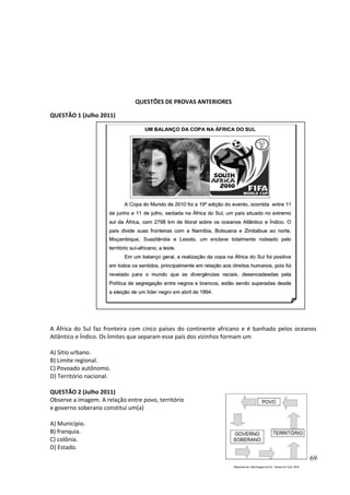 QUESTÕES DE PROVAS ANTERIORES 
QUESTÃO 1 (Julho 2011) 
A África do Sul faz fronteira com cinco países do continente africano e é banhado pelos oceanos 
Atlântico e Índico. Os limites que separam esse país dos vizinhos formam um 
A) Sitio urbano. 
B) Limite regional. 
C) Povoado autônomo. 
D) Território nacional. 
QUESTÃO 2 (Julho 2011) 
Observe a imagem. A relação entre povo, território 
e governo soberano constitui um(a) 
A) Município. 
B) franquia. 
C) colônia. 
D) Estado. 
69 
 