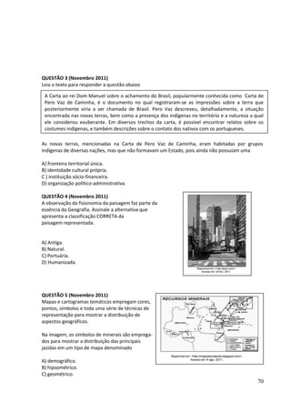 QUESTÃO 3 (Novembro 2011) 
Leia o texto para responder a questão abaixo 
A Carta ao rei Dom Manuel sobre o achamento do Brasil, popularmente conhecida como Carta de 
Pero Vaz de Caminha, é o documento no qual registraram-se as impressões sobre a terra que 
posteriormente viria a ser chamada de Brasil. Pero Vaz descreveu, detalhadamente, a situação 
encontrada nas novas terras, bem como a presença dos indígenas no território e a natureza a qual 
ele considerou exuberante. Em diversos trechos da carta, é possível encontrar relatos sobre os 
costumes indígenas, e também descrições sobre o contato dos nativos com os portugueses. 
As novas terras, mencionadas na Carta de Pero Vaz de Caminha, eram habitadas por grupos 
indígenas de diversas nações, mas que não formavam um Estado, pois ainda não possuíam uma 
A) fronteira territorial única. 
B) identidade cultural própria. 
C ) instituição sócio-financeira. 
D) organização político-administrativa. 
QUESTÃO 4 (Novembro 2011) 
A observação da fisionomia da paisagem faz parte da 
essência da Geografia. Assinale a alternativa que 
apresenta a classificação CORRETA da 
paisagem representada. 
A) Antiga. 
B) Natural. 
C) Portuária. 
D) Humanizada. 
QUESTÃO 5 (Novembro 2011) 
Mapas e cartogramas temáticos empregam cores, 
pontos, símbolos e toda uma série de técnicas de 
representação para mostrar a distribuição de 
aspectos geográficos. 
Na imagem, os símbolos de minerais são emprega-dos 
para mostrar a distribuição das principais 
jazidas em um tipo de mapa denominado 
A) demográfico. 
B) hipsométrico. 
C) geométrico. 
70 
 