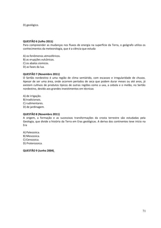 D) geológico. 
QUESTÃO 6 (Julho 2011) 
Para compreender as mudanças nos fluxos de energia na superfície da Terra, o geógrafo utiliza os 
conhecimentos da meteorologia, que é a ciência que estuda 
A) os fenômenos atmosféricos. 
B) as erupções vulcânicas. 
C) os abalos sísmicos. 
D) as fases da lua. 
QUESTÃO 7 (Novembro 2011) 
O Sertão nordestino é uma região de clima semiárido, com escassez e irregularidade de chuvas. 
Apesar de ser uma área, onde ocorrem períodos de seca que podem durar meses ou até anos, já 
existem cultivos de produtos típicos de outras regiões como a uva, a cebola e o melão, no Sertão 
nordestino, devido aos grandes investimentos em técnicas 
A) de irrigação. 
B) tradicionais. 
C) rudimentares. 
D) de jardinagem. 
QUESTÃO 8 (Novembro 2011) 
A origem, a formação e as sucessivas transformações da crosta terrestre são estudadas pela 
Geologia, que divide a história da Terra em Eras geológicas. A deriva dos continentes teve início na 
Era 
A) Paleozoica. 
B) Mesozoica. 
C) Cenozoica. 
D) Proterozoica. 
QUESTÃO 9 (Junho 2004) 
71 
 