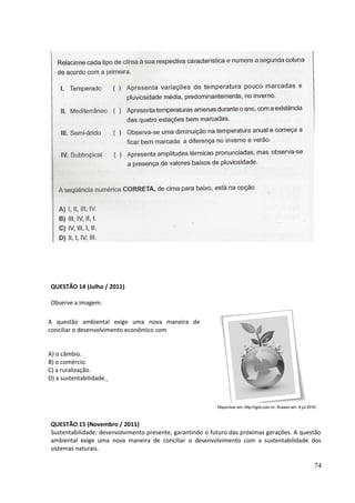 QUESTÃO 14 (Julho / 2011) 
Observe a imagem. 
QUESTÃO 15 (Novembro / 2011) 
Sustentabilidade: desenvolvimento presente, garantindo o futuro das próximas gerações. A questão 
ambiental exige uma nova maneira de conciliar o desenvolvimento com a sustentabilidade dos 
sistemas naturais. 
74 
A questão ambiental exige uma nova maneira de 
conciliar o desenvolvimento econômico com 
A) o câmbio. 
B) o comércio. 
C) a ruralização. 
D) a sustentabilidade. 
 