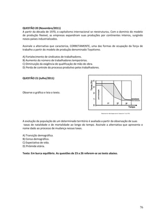 QUESTÃO 20 (Novembro/2011) 
A partir da década de 1970, o capitalismo internacional se reestruturou. Com o domínio do modelo 
de produção flexível, as empresas expandiram suas produções por continentes inteiros, surgindo 
novos países industrializados. 
Assinale a alternativa que caracteriza, CORRETAMENTE, uma das formas de ocupação da força de 
trabalho a partir do modelo de produção denominado Toyotismo. 
A) Fortalecimento de sindicatos de trabalhadores. 
B) Aumento do número de trabalhadores temporários. 
C) Diminuição da exigência de qualificação de mão de obra. 
D) Perda de controle do processo produtivo pelos trabalhadores. 
QUESTÃO 21 (Julho/2011) 
Observe o gráfico e leia o texto. 
A evolução da população de um determinado território é avaliada a partir da observação de suas 
taxas de natalidade e de mortalidade ao longo do tempo. Assinale a alternativa que apresenta o 
nome dado ao processo de mudança nessas taxas. 
A) Transição demográfica. 
B) Censo demográfico. 
C) Expectativa de vida. 
D) Pirâmide etária. 
Texto: Em burca equilíbrio. As questões de 23 a 26 referem-se ao texto abaixo. 
76 
 