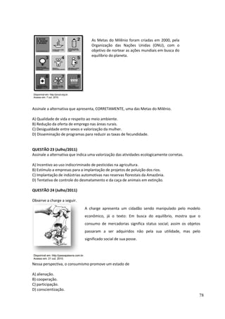 Assinale a alternativa que apresenta, CORRETAMENTE, uma das Metas do Milênio. 
A) Qualidade de vida e respeito ao meio ambiente. 
B) Redução da oferta de emprego nas áreas rurais. 
C) Desigualdade entre sexos e valorização da mulher. 
D) Disseminação de programas para reduzir as taxas de fecundidade. 
QUESTÃO 23 (Julho/2011) 
Assinale a alternativa que indica uma valorização das atividades ecologicamente corretas. 
A) Incentivo ao uso indiscriminado de pesticidas na agricultura. 
B) Estímulo a empresas para a implantação de projetos de poluição dos rios. 
C) Implantação de indústrias automotivas nas reservas florestais da Amazônia. 
D) Tentativa de controle do desmatamento e da caça de animais em extinção. 
QUESTÃO 24 (Julho/2011) 
Observe a charge a seguir. 
Nessa perspectiva, o consumismo promove um estado de 
A) alienação. 
B) cooperação. 
C) participação. 
D) conscientização. 
78 
As Metas do Milênio foram criadas em 2000, pela 
Organização das Nações Unidas (ONU), com o 
objetivo de nortear as ações mundiais em busca do 
equilíbrio do planeta. 
A charge apresenta um cidadão sendo manipulado pelo modelo 
econômico, já o texto: Em busca do equilíbrio, mostra que o 
consumo de mercadorias significa status social; assim os objetos 
passaram a ser adquiridos não pela sua utilidade, mas pelo 
significado social de sua posse. 
 