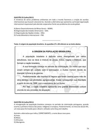 QUESTÃO 25 (Julho/2011) 
A iminência de vários problemas ambientais em todo o mundo favoreceu a criação de acordos 
internacionais que buscam solucioná-los. Assinale a alternativa que apresenta a principal organização 
internacional responsável pela decisão cooperativa frente aos problemas de escala global. 
A) Banco Desenvolvimento de Minas Gerais – BDMG. 
B) Organização dos Estados Americanos – OEA. 
C) Organização das Nações Unidas – ONU. 
D) Fundo Monetário Internacional – FMI. 
____________________ 
Texto: A origem da população brasileira. As questões 27 e 28 referem-se ao texto abaixo. 
QUESTÃO 26 (Julho/2011) 
A miscigenação da população brasileira começou no período da colonização portuguesa, quando 
ocorreu a primeira mistura dos povos: indígenas e europeus. Posteriormente, no início do século XVI, 
um novo povo foi trazido para o Brasil e utilizado como força de trabalho. 
Assinale a alternativa que indica, CORRETAMENTE, o nome desse novo povo. 
A) Incas. 
B) Maias. 
C) Africanos. 
D) Aborígenes. 
79 
 