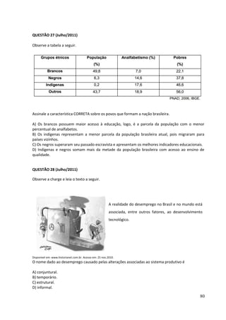 QUESTÃO 27 (Julho/2011) 
Observe a tabela a seguir. 
Assinale a característica CORRETA sobre os povos que formam a nação brasileira. 
A) Os brancos possuem maior acesso à educação, logo, é a parcela da população com o menor 
percentual de analfabetos. 
B) Os indígenas representam a menor parcela da população brasileira atual, pois migraram para 
países vizinhos. 
C) Os negros superaram seu passado escravista e apresentam os melhores indicadores educacionais. 
D) Indígenas e negros somam mais da metade da população brasileira com acesso ao ensino de 
qualidade. 
QUESTÃO 28 (Julho/2011) 
Observe a charge e leia o texto a seguir. 
A realidade do desemprego no Brasil e no mundo está 
associada, entre outros fatores, ao desenvolvimento 
tecnológico. 
Disponível em: www.historianet.com.br. Acesso em: 25 nov.2010. 
O nome dado ao desemprego causado pelas alterações associadas ao sistema produtivo é 
A) conjuntural. 
B) temporário. 
C) estrutural. 
D) informal. 
80 
 