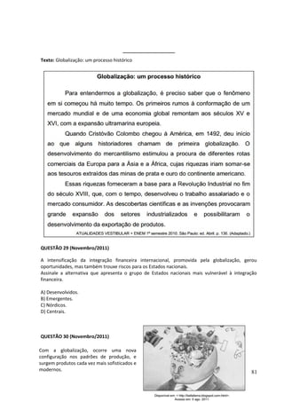 ____________________ 
Texto: Globalização: um processo histórico 
QUESTÃO 29 (Novembro/2011) 
A intensificação da integração financeira internacional, promovida pela globalização, gerou 
oportunidades, mas também trouxe riscos para os Estados nacionais. 
Assinale a alternativa que apresenta o grupo de Estados nacionais mais vulnerável à integração 
financeira. 
A) Desenvolvidos. 
B) Emergentes. 
C) Nórdicos. 
D) Centrais. 
QUESTÃO 30 (Novembro/2011) 
81 
Com a globalização, ocorre uma nova 
configuração nos padrões de produção, e 
surgem produtos cada vez mais sofisticados e 
modernos. 
 
