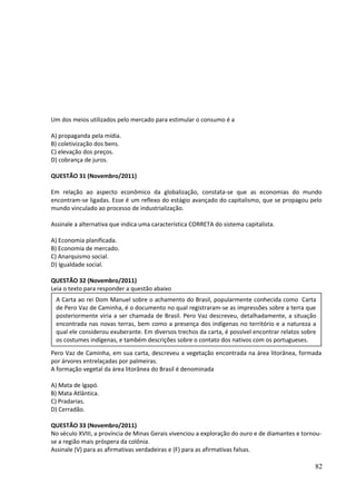 Um dos meios utilizados pelo mercado para estimular o consumo é a 
A) propaganda pela mídia. 
B) coletivização dos bens. 
C) elevação dos preços. 
D) cobrança de juros. 
QUESTÃO 31 (Novembro/2011) 
Em relação ao aspecto econômico da globalização, constata-se que as economias do mundo 
encontram-se ligadas. Esse é um reflexo do estágio avançado do capitalismo, que se propagou pelo 
mundo vinculado ao processo de industrialização. 
Assinale a alternativa que indica uma característica CORRETA do sistema capitalista. 
A) Economia planificada. 
B) Economia de mercado. 
C) Anarquismo social. 
D) Igualdade social. 
QUESTÃO 32 (Novembro/2011) 
Leia o texto para responder a questão abaixo 
A Carta ao rei Dom Manuel sobre o achamento do Brasil, popularmente conhecida como Carta 
de Pero Vaz de Caminha, é o documento no qual registraram-se as impressões sobre a terra que 
posteriormente viria a ser chamada de Brasil. Pero Vaz descreveu, detalhadamente, a situação 
encontrada nas novas terras, bem como a presença dos indígenas no território e a natureza a 
qual ele considerou exuberante. Em diversos trechos da carta, é possível encontrar relatos sobre 
os costumes indígenas, e também descrições sobre o contato dos nativos com os portugueses. 
Pero Vaz de Caminha, em sua carta, descreveu a vegetação encontrada na área litorânea, formada 
por árvores entrelaçadas por palmeiras. 
A formação vegetal da área litorânea do Brasil é denominada 
A) Mata de Igapó. 
B) Mata Atlântica. 
C) Pradarias. 
D) Cerradão. 
QUESTÃO 33 (Novembro/2011) 
No século XVIII, a província de Minas Gerais vivenciou a exploração do ouro e de diamantes e tornou-se 
a região mais próspera da colônia. 
Assinale (V) para as afirmativas verdadeiras e (F) para as afirmativas falsas. 
82 
 