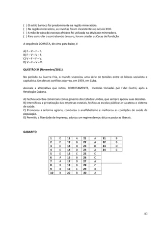 ( ) O estilo barroco foi predominante na região mineradora. 
( ) Na região mineradora, as revoltas foram inexistentes no século XVIII. 
( ) A mão de obra do escravo africano foi utilizada na atividade mineradora. 
( ) Para controlar o contrabando de ouro, foram criadas as Casas de Fundição. 
A sequência CORRETA, de cima para baixo, é 
A) F – V – F – F. 
B) F – V – V – F. 
C) V – F – F – V. 
D) V – F – V – V. 
QUESTÃO 34 (Novembro/2011) 
No período da Guerra Fria, o mundo vivenciou uma série de tensões entre os blocos socialista e 
capitalista. Um desses conflitos ocorreu, em 1959, em Cuba. 
Assinale a alternativa que indica, CORRETAMENTE, medidas tomadas por Fidel Castro, após a 
Revolução Cubana. 
A) Fechou acordos comerciais com o governo dos Estados Unidos, que sempre apoiou suas decisões. 
B) Intensificou a privatização das empresas estatais, fechou as escolas públicas e sucateou o sistema 
de saúde. 
C) Promoveu a reforma agrária, combateu o analfabetismo e melhorou as condições de saúde da 
população. 
D) Permitiu a liberdade de imprensa, adotou um regime democrático e posturas liberais. 
GABARITO 
1 D 11 A 21 A 31 B 
2 D 12 B 22 A 32 B 
3 D 13 D 23 D 33 D 
4 D 14 D 24 A 34 C 
5 D 15 C 25 C 
6 A 16 B 26 C 
7 A 17 D 27 A 
8 B 18 B 28 C 
9 B 19 C 29 B 
10 B 20 B 30 A 
83 
