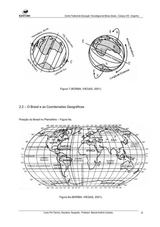 Centro Federal de Educação Tecnológica de Minas Gerais - Campus VIII - Varginha




                                      Figura 7 (BORBA; VIEGAS, 2001).




2.2 – O Brasil e as Coordenadas Geográficas


Posição do Brasil no Planisfério – Figura 8a.




                                     Figura 8a (BORBA; VIEGAS, 2001).




                    Curso Pró-Técnico. Disciplina: Geografia - Professor: Manoel Antônio Cardoso.                            6
 