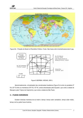 Centro Federal de Educação Tecnológica de Minas Gerais - Campus VIII - Varginha




Figura 8b – Posição do Brasil no Planisfério Político. Fonte: http://www.ufsm.br/antartica/pics/zero1.jpg.




                                       Figura 9 (BORBA; VIEGAS, 2001).


        Aproximadamente, a localização das coordenadas brasileiras (Figura 9) é entre os paralelos 5º
N e 33º S entre os meridianos 34º W a 73º W, sendo atravessado pelo Equador, que corta a cidade de
Macapá e pelo Trópico de Capricórnio, que corta a cidade de São Paulo.


3 – FUSOS HORÁRIOS

        Existem diversas maneiras de se medir o tempo: tempo solar verdadeiro, tempo solar médio,
tempo civil ou pelos fusos horários.




                     Curso Pró-Técnico. Disciplina: Geografia - Professor: Manoel Antônio Cardoso.                            7
 