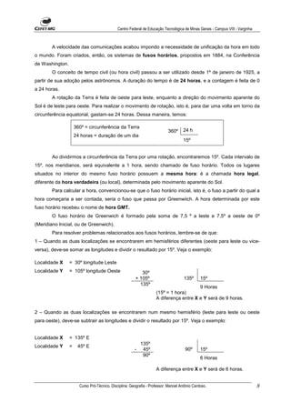 Centro Federal de Educação Tecnológica de Minas Gerais - Campus VIII - Varginha



        A velocidade das comunicações acabou impondo a necessidade de unificação da hora em todo
o mundo. Foram criados, então, os sistemas de fusos horários, propostos em 1884, na Conferência
de Washington.
        O conceito de tempo civil (ou hora civil) passou a ser utilizado desde 1º de janeiro de 1925, a
partir de sua adoção pelos astrônomos. A duração do tempo é de 24 horas, e a contagem é feita de 0
a 24 horas.
        A rotação da Terra é feita de oeste para leste, enquanto a direção do movimento aparente do
Sol é de leste para oeste. Para realizar o movimento de rotação, isto é, para dar uma volta em torno da
circunferência equatorial, gastam-se 24 horas. Dessa maneira, temos:

                     360º = circunferência da Terra
                                                                            360º      24 h
                     24 horas = duração de um dia
                                                                                      15º


        Ao dividirmos a circunferência da Terra por uma rotação, encontraremos 15º. Cada intervalo de
15º, nos meridianos, será equivalente a 1 hora, sendo chamado de fuso horário. Todos os lugares
situados no interior do mesmo fuso horário possuem a mesma hora: é a chamada hora legal,
diferente da hora verdadeira (ou local), determinada pelo movimento aparente do Sol.
        Para calcular a hora, convencionou-se que o fuso horário inicial, isto é, o fuso a partir do qual a
hora começaria a ser contada, seria o fuso que passa por Greenwiich. A hora determinada por este
fuso horário recebeu o nome de hora GMT.
        O fuso horário de Greenwich é formado pela soma de 7,5 º a leste e 7,5º a oeste de 0º
(Meridiano Inicial, ou de Greenwich).
        Para resolver problemas relacionados aos fusos horários, lembre-se de que:
1 – Quando as duas localizações se encontrarem em hemisférios diferentes (oeste para leste ou vice-
versa), deve-se somar as longitudes e dividir o resultado por 15º. Veja o exemplo:

Localidade X     = 30º longitude Leste
Localidade Y     = 105º longitude Oeste                     30º
                                                         + 105º                       135º      15º
                                                           135º
                                                                                         9 Horas
                                                                     (15º = 1 hora)
                                                                     A diferença entre X e Y será de 9 horas.

2 – Quando as duas localizações se encontrarem num mesmo hemisfério (leste para leste ou oeste
para oeste), deve-se subtrair as longitudes e dividir o resultado por 15º. Veja o exemplo:


Localidade X     = 135º E
                                                            135º
Localidade Y     =    45º E
                                                        -    45º                       90º      15º
                                                             90º
                                                                                                6 Horas

                                                                     A diferença entre X e Y será de 6 horas.


                       Curso Pró-Técnico. Disciplina: Geografia - Professor: Manoel Antônio Cardoso.                            8
 