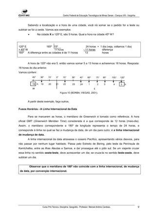 Centro Federal de Educação Tecnológica de Minas Gerais - Campus VIII - Varginha



        Sabendo a localização e a hora de uma cidade, você irá somar se o pedido for a leste ou
subtrair se for a oeste. Vamos aos exemplos:
        •          Na cidade X a 120º E, são 5 horas. Qual a hora na cidade 45º W?



120º E                  165º 15º                                        24 horas = 1 dia (veja, voltamos 1 dia)
+ 45º W                        11 horas                              - 11 horas     diferença
165º    A diferença entre as cidades é de 11 horas                     13           horas



        A hora de 120º não era 5. então vamos somar 5 a 13 horas e acharemos 18 horas. Resposta:
18 horas do dia anterior.
Vamos conferir:




                                          Figura 10 (BORBA; VIEGAS, 2001).


        A partir deste exemplo, faça outros.

Fusos Horários - A Linha Internacional da Data

        Para se marcarem as horas, o meridiano de Greenwich é tomado como referência. A hora
oficial GMT (Greenwich Meridian Time) considerada é a que corresponde às 12 horas (meio-dia).
Assim, o meridiano correspondente a 180º de longitude representa o tempo de 24 horas, e
corresponde à linha na qual se faz a mudança de data, de um dia para outro: é a linha internacional
de mudança de data.
        A linha internacional da data atravessa o oceano Pacífico, apresentando vários desvios, para
não passar por nenhum lugar habitado. Passa pelo Estreito de Bering, pelo leste da Península de
Kamtchatka, entre as ilhas Aleutas e Samoa, e daí prossegue até o pólo sul. Se um viajante cruzar
essa linha no sentido oeste-leste, deve acrescentar um dia; se cruza-la no sentido leste-oeste, deve
subtrair um dia.


            Observar que o meridiano de 180º não coincide com a linha internacional, de mudança
 de data, por convenção internacional.




                       Curso Pró-Técnico. Disciplina: Geografia - Professor: Manoel Antônio Cardoso.                            9
 