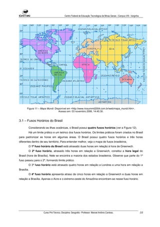 Centro Federal de Educação Tecnológica de Minas Gerais - Campus VIII - Varginha




       Figura 11 – Mapa Mundi. Disponível em <http://www.riosummit2004.com.br/web/mapa_mundi.htm>.
                                  Acesso em: 03 novembro 2006, 14:45:30.


3.1 – Fusos Horários do Brasil

        Considerando as ilhas oceânicas, o Brasil possui quatro fusos horários (ver a Figura 12).
        Há um limite prático e um teórico dos fusos horários. Os limites práticos foram criados no Brasil
para padronizar as horas em algumas áreas. O Brasil possui quatro fusos horários e três horas
diferentes dentro de seu território. Para entender melhor, veja o mapa de fusos brasileiros.
        O 1º fuso horário do Brasil está atrasado duas horas em relação à hora de Greenwch.
        O 2º fuso horário, atrasado três horas em relação a Greenwich, constitui a hora legal do
Brasil (hora de Brasília). Nele se encontra a maioria dos estados brasileiros. Observe que parte do 1º
fuso passou para o 2º, formando limite prático.
        O 3º fuso horário está atrasado quatro horas em relação a Londres e uma hora em relação a
Brasília.
        O 4º fuso horário apresenta atraso de cinco horas em relação a Greenwich e duas horas em
relação a Brasília. Apenas o Acre e o extremo-oeste do Amazônia encontram-se nesse fuso horário.




                    Curso Pró-Técnico. Disciplina: Geografia - Professor: Manoel Antônio Cardoso.                            10
 