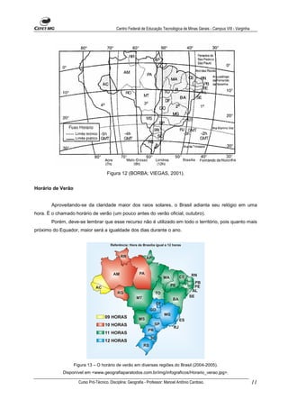 Centro Federal de Educação Tecnológica de Minas Gerais - Campus VIII - Varginha




                                      Figura 12 (BORBA; VIEGAS, 2001).


Horário de Verão


       Aproveitando-se da claridade maior dos raios solares, o Brasil adianta seu relógio em uma
hora. É o chamado horário de verão (um pouco antes do verão oficial, outubro).
       Porém, deve-se lembrar que esse recurso não é utilizado em todo o território, pois quanto mais
próximo do Equador, maior será a igualdade dos dias durante o ano.




                   Figura 13 – O horário de verão em diversas regiões do Brasil (2004-2005).
             Disponível em <www.geografiaparatodos.com.br/img/infograficos/Horario_verao.jpg>.

                     Curso Pró-Técnico. Disciplina: Geografia - Professor: Manoel Antônio Cardoso.                            11
 