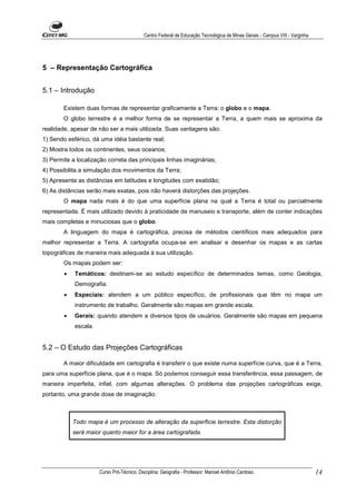 Centro Federal de Educação Tecnológica de Minas Gerais - Campus VIII - Varginha




5 – Representação Cartográfica


5.1 – Introdução

        Existem duas formas de representar graficamente a Terra: o globo e o mapa.
        O globo terrestre é a melhor forma de se representar a Terra, a quem mais se aproxima da
realidade, apesar de não ser a mais utilizada. Suas vantagens são:
1) Sendo esférico, dá uma idéia bastante real;
2) Mostra todos os continentes, seus oceanos;
3) Permite a localização correta das principais linhas imaginárias;
4) Possibilita a simulação dos movimentos da Terra;
5) Apresenta as distâncias em latitudes e longitudes com exatidão;
6) As distâncias serão mais exatas, pois não haverá distorções das projeções.
        O mapa nada mais é do que uma superfície plana na qual a Terra é total ou parcialmente
representada. É mais utilizado devido à praticidade de manuseio e transporte, além de conter indicações
mais completas e minuciosas que o globo.
        A linguagem do mapa é cartográfica, precisa de métodos científicos mais adequados para
melhor representar a Terra. A cartografia ocupa-se em analisar e desenhar os mapas e as cartas
topográficas de maneira mais adequada à sua utilização.
        Os mapas podem ser:
        •   Temáticos: destinam-se ao estudo específico de determinados temas, como Geologia,
            Demografia.
        •   Especiais: atendem a um público específico, de profissionais que têm no mapa um
            instrumento de trabalho. Geralmente são mapas em grande escala.
        •   Gerais: quando atendem a diversos tipos de usuários. Geralmente são mapas em pequena
            escala.


5.2 – O Estudo das Projeções Cartográficas

        A maior dificuldade em cartografia é transferir o que existe numa superfície curva, que é a Terra,
para uma superfície plana, que é o mapa. Só podemos conseguir essa transferência, essa passagem, de
maneira imperfeita, infiel, com algumas alterações. O problema das projeções cartográficas exige,
portanto, uma grande dose de imaginação.



            Todo mapa é um processo de alteração da superfície terrestre. Esta distorção
            será maior quanto maior for a área cartografada.




                      Curso Pró-Técnico. Disciplina: Geografia - Professor: Manoel Antônio Cardoso.                           14
 