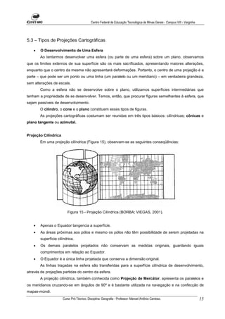 Centro Federal de Educação Tecnológica de Minas Gerais - Campus VIII - Varginha




5.3 – Tipos de Projeções Cartográficas

    •   O Desenvolvimento de Uma Esfera
        Ao tentarmos desenvolver uma esfera (ou parte de uma esfera) sobre um plano, observamos
que os limites externos de sua superfície são os mais sacrificados, apresentando maiores alterações,
enquanto que o centro da mesma não apresentará deformações. Portanto, o centro de uma projeção é a
parte – que pode ser um ponto ou uma linha (um paralelo ou um meridiano) – em verdadeira grandeza,
sem alterações de escala.
        Como a esfera não se desenvolve sobre o plano, utilizamos superfícies intermediárias que
tenham a propriedade de se desenvolver. Temos, então, que procurar figuras semelhantes à esfera, que
sejam passíveis de desenvolvimento.
        O cilindro, o cone e o plano constituem esses tipos de figuras.
        As projeções cartográficas costumam ser reunidas em três tipos básicos: cilíndricas; cônicas e
plano tangente ou azimutal.


Projeção Cilíndrica
        Em uma projeção cilíndrica (Figura 15), observam-se as seguintes conseqüências:




                         Figura 15 - Projeção Cilíndrica (BORBA; VIEGAS, 2001).


    •   Apenas o Equador tangencia a superfície.
    •   As áreas próximas aos pólos e mesmo os pólos não têm possibilidade de serem projetadas na
        superfície cilíndrica.
    •   Os demais paralelos projetados não conservam as medidas originais, guardando iguais
        comprimentos em relação ao Equador.
    •   O Equador é a única linha projetada que conserva a dimensão original.
        As linhas traçadas na esfera são transferidas para a superfície cilíndrica de desenvolvimento,
através de projeções partidas do centro da esfera.
        A projeção cilíndrica, também conhecida como Projeção de Mercátor, apresenta os paralelos e
os meridianos cruzando-se em ângulos de 90º e é bastante utilizada na navegação e na confecção de
mapas-múndi.
                      Curso Pró-Técnico. Disciplina: Geografia - Professor: Manoel Antônio Cardoso.                           15
 