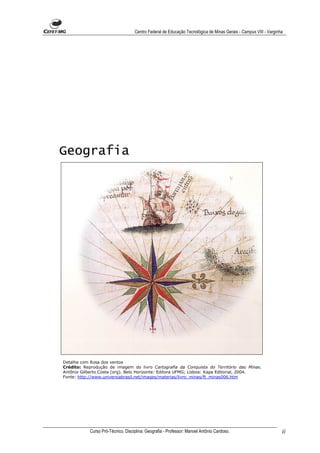 Centro Federal de Educação Tecnológica de Minas Gerais - Campus VIII - Varginha




Geografia




Detalhe com Rosa dos ventos
Crédito: Reprodução de imagem do livro Cartografia da Conquista do Território das Minas.
Antônio Gilberto Costa (org). Belo Horizonte: Editora UFMG; Lisboa: Kapa Editorial, 2004.
Fonte: http://www.universiabrasil.net/images/materias/livro_minas/ft_minas006.htm




            Curso Pró-Técnico. Disciplina: Geografia - Professor: Manoel Antônio Cardoso.                         ii
 