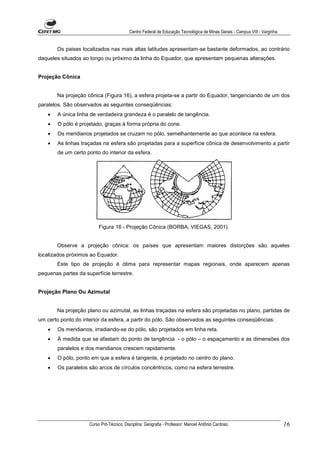 Centro Federal de Educação Tecnológica de Minas Gerais - Campus VIII - Varginha


        Os paises localizados nas mais altas latitudes apresentam-se bastante deformados, ao contrário
daqueles situados ao longo ou próximo da linha do Equador, que apresentam pequenas alterações.


Projeção Cônica


        Na projeção cônica (Figura 16), a esfera projeta-se a partir do Equador, tangenciando de um dos
paralelos. São observados as seguintes conseqüências:
    •   A única linha de verdadeira grandeza é o paralelo de tangência.
    •   O pólo é projetado, graças à forma própria do cone.
    •   Os meridianos projetados se cruzam no pólo, semelhantemente ao que acontece na esfera.
    •   As linhas traçadas na esfera são projetadas para a superfície cônica de desenvolvimento a partir
        de um certo ponto do interior da esfera.




                          Figura 16 - Projeção Cônica (BORBA; VIEGAS, 2001).


        Observe a projeção cônica: os países que apresentam maiores distorções são aqueles
localizados próximos ao Equador.
        Este tipo de projeção é ótima para representar mapas regionais, onde aparecem apenas
pequenas partes da superfície terrestre.


Projeção Plano Ou Azimutal


        Na projeção plano ou azimutal, as linhas traçadas na esfera são projetadas no plano, partidas de
um certo ponto do interior da esfera, a partir do pólo. São observados as seguintes conseqüências:
    •   Os meridianos, irradiando-se do pólo, são projetados em linha reta.
    •   À medida que se afastam do ponto de tangência - o pólo – o espaçamento e as dimensões dos
        paralelos e dos meridianos crescem rapidamente.
    •   O pólo, ponto em que a esfera é tangente, é projetado no centro do plano.
    •   Os paralelos são arcos de círculos concêntricos, como na esfera terrestre.




                     Curso Pró-Técnico. Disciplina: Geografia - Professor: Manoel Antônio Cardoso.                           16
 