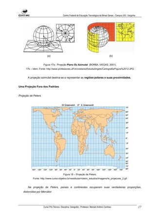 Centro Federal de Educação Tecnológica de Minas Gerais - Campus VIII - Varginha




                         (a)                                                                   (b)


                     Figura 17a - Projeção Plano Ou Azimutal (BORBA; VIEGAS, 2001).
     17b – Idem. Fonte: http://www.professores.uff.br/cristiane/Estudodirigido/Cartografia/Figura%2012.JPG


       A projeção azimutal destina-se a representar as regiões polares e suas proximidades.


Uma Projeção Fora dos Padrões


Projeção de Peters




                                           Figura 18 – Projeção de Peters.
           Fonte: http://www.curso-objetivo.br/vestibular/roteiro_estudos/imagens/re_projecoes_2.gif


       Na projeção de Peters, países e continentes recuperam suas verdadeiras proporções,
   distorcidas por Mercátor.




                     Curso Pró-Técnico. Disciplina: Geografia - Professor: Manoel Antônio Cardoso.                           17
 