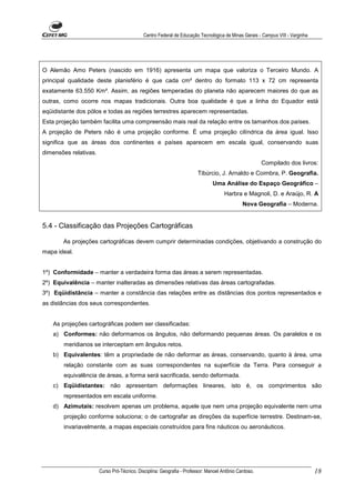 Centro Federal de Educação Tecnológica de Minas Gerais - Campus VIII - Varginha




O Alemão Amo Peters (nascido em 1916) apresenta um mapa que valoriza o Terceiro Mundo. A
principal qualidade deste planisfério é que cada cm² dentro do formato 113 x 72 cm representa
exatamente 63.550 Km². Assim, as regiões temperadas do planeta não aparecem maiores do que as
outras, como ocorre nos mapas tradicionais. Outra boa qualidade é que a linha do Equador está
eqüidistante dos pólos e todas as regiões terrestres aparecem representadas.
Esta projeção também facilita uma compreensão mais real da relação entre os tamanhos dos países.
A projeção de Peters não é uma projeção conforme. É uma projeção cilíndrica da área igual. Isso
significa que as áreas dos continentes e países aparecem em escala igual, conservando suas
dimensões relativas.
                                                                                                       Compilado dos livros:
                                                                        Tibúrcio, J. Arnaldo e Coimbra, P. Geografia.
                                                                               Uma Análise do Espaço Geográfico –
                                                                                     Harbra e Magnoli, D. e Araújo, R. A
                                                                                              Nova Geografia – Moderna.


5.4 - Classificação das Projeções Cartográficas

       As projeções cartográficas devem cumprir determinadas condições, objetivando a construção do
mapa ideal.


1º) Conformidade – manter a verdadeira forma das áreas a serem representadas.
2º) Equivalência – manter inalteradas as dimensões relativas das áreas cartografadas.
3º) Eqüidistância – manter a constância das relações entre as distâncias dos pontos representados e
as distâncias dos seus correspondentes.


   As projeções cartográficas podem ser classificadas:
   a) Conformes: não deformamos os ângulos, não deformando pequenas áreas. Os paralelos e os
       meridianos se interceptam em ângulos retos.
   b) Equivalentes: têm a propriedade de não deformar as áreas, conservando, quanto à área, uma
       relação constante com as suas correspondentes na superfície da Terra. Para conseguir a
       equivalência de áreas, a forma será sacrificada, sendo deformada.
   c) Eqüidistantes: não apresentam deformações lineares, isto é, os comprimentos são
       representados em escala uniforme.
   d) Azimutais: resolvem apenas um problema, aquele que nem uma projeção equivalente nem uma
       projeção conforme soluciona; o de cartografar as direções da superfície terrestre. Destinam-se,
       invariavelmente, a mapas especiais construídos para fins náuticos ou aeronáuticos.




                       Curso Pró-Técnico. Disciplina: Geografia - Professor: Manoel Antônio Cardoso.                           18
 