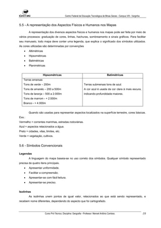 Centro Federal de Educação Tecnológica de Minas Gerais - Campus VIII - Varginha


5.5 - A representação dos Aspectos Físicos e Humanos nos Mapas

        A representação dos diversos aspectos físicos e humanos nos mapas pode ser feita por meio de
vários processos: graduação de cores, linhas, hachuras, sombreamento e sinais gráficos. Para facilitar
seu manuseio, todo mapa deve conter uma legenda, que explica o significado dos símbolos utilizados.
As cores utilizadas são determinadas por convenções
    •   Altimétricas
    •   Hipsométricas
    •   Batimétricas
    •   Planimétricas


                       Hipsométricas                                                        Batimétricas
   Terras emersas
   Tons de verde – 200m                                           Terras submersas tons de azul.
   Tons de amarelo – 200 a 500m                                   A cor azul é usada da cor clara à mais escura,
   Tons de laranja – 500 a 2.000m                                 indicando profundidade maiores.
   Tons de marrom - + 2.000m
   Branco - + 4.000m


        Quando são usadas para representar aspectos localizados na superfície terrestre, cores básicas.
Exs.:
Vermelho = correntes marinhas, estradas rodoviárias.
Azul = aspectos relacionados a água.
Preto = cidades, vilas, limites, etc.
Verde = vegetação, cultivos.


5.6 - Símbolos Convencionais

Legendas
        A linguagem do mapa baseia-se no uso correto dos símbolos. Qualquer símbolo representado
precisa de quatro itens principais.
    •   Apresentar uniformidade.
    •   Facilitar a compreensão.
    •   Apresentar-se com fácil leitura.
    •   Apresentar-se preciso.


Isolinhas
        As isolinhas unem pontos de igual valor, relacionados ao que está sendo representado, e
recebem nome diferentes, dependendo do aspecto que foi cartografado.



                        Curso Pró-Técnico. Disciplina: Geografia - Professor: Manoel Antônio Cardoso.                           19
 