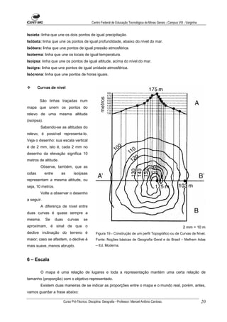 Centro Federal de Educação Tecnológica de Minas Gerais - Campus VIII - Varginha


Isoieta: linha que une os dois pontos de igual precipitação.
Isóbata: linha que une os pontos de igual profundidade, abaixo do nível do mar.
Isóbara: linha que une pontos de igual pressão atmosférica.
Isoterma: linha que une os locais de igual temperatura.
Isoípsa: linha que une os pontos de igual altitude, acima do nível do mar.
Isoígra: linha que une pontos de igual unidade atmosférica.
Isócrona: linha que une pontos de horas iguais.


        Curvas de nível


         São linhas traçadas num
mapa que unem os pontos do
relevo de uma mesma altitude
(isoípsa).
         Sabendo-se as altitudes do
relevo, é possível representa-lo.
Veja o desenho: sua escala vertical
é de 2 mm, isto é, cada 2 mm no
desenho da elevação significa 10
metros de altitude.
         Observe, também, que as
cotas        entre      as         isoípsas
representam a mesma altitude, ou
seja, 10 metros.
         Volte a observar o desenho
a seguir.
         A diferença de nível entre
duas curvas é quase sempre a
mesma.       Se      duas      curvas      se
aproximam, é sinal de que o                                                                                           2 mm = 10 m
declive inclinação do terreno é                      Figura 19 - Construção de um perfil Topográfico ou de Curvas de Nível.
maior; caso se afastem, o declive é                  Fonte: Noções básicas de Geografia Geral e do Brasil – Melhem Adas
mais suave, menos abrupto.                           – Ed. Moderna.



6 – Escala

         O mapa é uma relação de lugares e toda a representação mantém uma certa relação de
tamanho (proporção) com o objetivo representado.
         Existem duas maneiras de se indicar as proporções entre o mapa e o mundo real, porém, antes,
vamos guardar a frase abaixo:

                            Curso Pró-Técnico. Disciplina: Geografia - Professor: Manoel Antônio Cardoso.                           20
 
