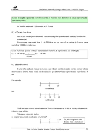 Centro Federal de Educação Tecnológica de Minas Gerais - Campus VIII - Varginha




 Escala é relação especial de equivalência entre as medidas reais do terreno e a sua representação
 reduzida no mapa.


       As escalas podem ser: 1) Numérica ou 2) Gráfica.


6.1 – Escala Numérica

       Usa-se por convenção 1 centímetro e o número seguinte quantas vezes o espaço foi reduzido.
       Por exemplo:
       Em um mapa cuja escala é de 1: 100 000 (lê-se um por cem mil), a medida de 1 cm no mapa
equivale a 100000 cm no terreno.


Escala Numérica: quando a relação é expressa em números. É representada por uma fração.
Ex.: 1: 100 000 ou       1          ou 1 / 100 000
                     100 000




6.2 Escala Gráfica

       É uma linha graduada na qual as marcas que indicam a distância estão escritas com os valores
observados no terreno. Nesta escala não é necessário que o tamanho do segmento seja equivalente a 1
cm.


Por exemplo:


                                            0               10               20
                                                       quilômetros
Ou


                                            0        5       10      15        20
                                                       quilômetros




       Você percebeu que no primeiro exemplo 2 cm correspondem a 20 Km e, no segundo exemplo,
0,5 mm é igual a 5 Km.
       Veja agora o exemplo abaixo:
se precisar passar esta escala para a numérica?
                                             0                1              2 km        Se precisar passar esta
                                                                                         Escala para a numérica?


                      Curso Pró-Técnico. Disciplina: Geografia - Professor: Manoel Antônio Cardoso.                           21
 