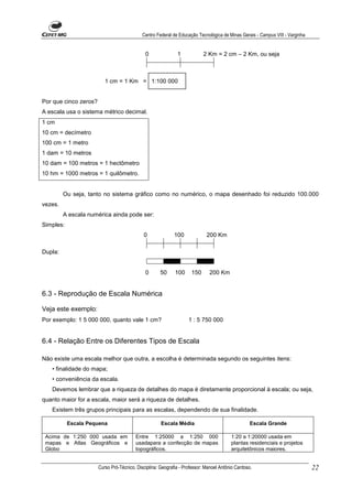 Centro Federal de Educação Tecnológica de Minas Gerais - Campus VIII - Varginha


                                              0               1            2 Km = 2 cm – 2 Km, ou seja



                          1 cm = 1 Km = 1:100 000


Por que cinco zeros?
A escala usa o sistema métrico decimal.
1 cm
10 cm = decímetro
100 cm = 1 metro
1 dam = 10 metros
10 dam = 100 metros = 1 hectômetro
10 hm = 1000 metros = 1 quilômetro.


         Ou seja, tanto no sistema gráfico como no numérico, o mapa desenhado foi reduzido 100.000
vezes.
         A escala numérica ainda pode ser:
Simples:
                                             0               100             200 Km

Dupla:


                                              0       50     100     150      200 Km


6.3 - Reprodução de Escala Numérica

Veja este exemplo:
Por exemplo: 1 5 000 000, quanto vale 1 cm?                         1 : 5 750 000


6.4 - Relação Entre os Diferentes Tipos de Escala

Não existe uma escala melhor que outra, a escolha é determinada segundo os seguintes itens:
   • finalidade do mapa;
   • conveniência da escala.
   Devemos lembrar que a riqueza de detalhes do mapa é diretamente proporcional à escala; ou seja,
quanto maior for a escala, maior será a riqueza de detalhes.
   Existem três grupos principais para as escalas, dependendo de sua finalidade.

           Escala Pequena                             Escala Média                                 Escala Grande

 Acima de 1:250 000 usada em             Entre 1:25000 a 1:250 000                       1:20 a 1:20000 usada em
 mapas e Atlas Geográficos e             usadapara a confecção de mapas                  plantas residenciais e projetos
 Globo                                   topográficos.                                   arquitetônicos maiores.


                       Curso Pró-Técnico. Disciplina: Geografia - Professor: Manoel Antônio Cardoso.                           22
 