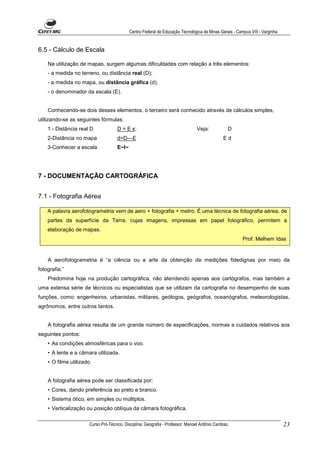 Centro Federal de Educação Tecnológica de Minas Gerais - Campus VIII - Varginha


6.5 - Cálculo de Escala

    Na utilização de mapas, surgem algumas dificuldades com relação a três elementos:
    - a medida no terreno, ou distância real (D);
    - a medida no mapa, ou distância gráfica (d);
    - o denominador da escala (E).


    Conhecendo-se dois desses elementos, o terceiro será conhecido através de cálculos simples,
utilizando-se as seguintes fórmulas:
    1 - Distância real D              D = E x:                                    Veja:            D
    2-Distância no mapa               d=D—E                                                     Ed
    3-Conhecer a escala               E~I~




7 - DOCUMENTAÇÃO CARTOGRÁFICA


7.1 - Fotografia Aérea

    A palavra aerofotogrametria vem de aero + fotografia + metro. É uma técnica de fotografia aérea, de
    partes da superfície da Terra, cujas imagens, impressas em papel fotográfico, permitem a
    elaboração de mapas.
                                                                                                         Prof. Melhem Idas


    A aerofotogrametria é “a ciência ou a arte da obtenção de medições fidedignas por meio da
fotografia.”
    Predomina hoje na produção cartográfica, não atendendo apenas aos cartógrafos, mas também a
uma extensa série de técnicos ou especialistas que se utilizam da cartografia no desempenho de suas
funções, como: engenheiros, urbanistas, militares, geólogos, geógrafos, oceanógrafos, meteorologistas,
agrônomos, entre outros tantos.


    A fotografia aérea resulta de um grande número de especificações, normas e cuidados relativos aos
seguintes pontos:
    • As condições atmosféricas para o voo.
    • A lente e a câmara utilizada.
    • O filme utilizado.


    A fotografia aérea pode ser classificada por:
    • Cores, dando preferência ao preto e branco.
    • Sistema ótico, em simples ou múltiplos.
    • Verticalização ou posição oblíqua da câmara fotográfica.

                       Curso Pró-Técnico. Disciplina: Geografia - Professor: Manoel Antônio Cardoso.                           23
 