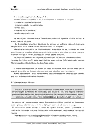 Centro Federal de Educação Tecnológica de Minas Gerais - Campus VIII - Varginha




    Itens importantes para analisar fotografia área
    Nas fotos aéreas, os vários tons da cor cinza representam os elementos da paisagem:
    • cinza escuro: estradas pavimentadas;
    • cinza claro: estradas não-pavimentadas;
    • branco: areia;
    • cinza bem escuro: vegetação;
    • aparência espelhada: água.


    • A textura (maior ou menor variação da tonalidade) constitui um importante indicador de como se
localiza o solo na agricultura.
    • Os diversos tipos, tamanhos e densidades das estradas são facilmente reconhecíveis em uma
fotografia aérea, sendo bastante útil nos estudos urbanos e nos transportes.
    • As condições atmosféricas são primordiais para a execução de um vôo. Há regiões em que é
possível encontrar condições satisfatórias durante vários meses do ano; outras, entretanto, raramente
favorecem esse tipo de trabalho, estando quase sempre cobertas de nuvens.
    • A posição do Sol é outro fator de grande importância para não prejudicar detalhes importantes:
o excesso de sombras e o Sol a pino são prejudiciais para a obtenção de fotos adequadas à correta
fotointerpretação e utilização técnica dos dados fotog rafados.


    A fotointerpretação consiste na análise dos dados apreendidos numa fotografia aérea, com o
propósito de identificá-los, descobrir detalhes, analisá-los e estabelecer suas inter-relações.
    As fotos aéreas trazem a escala indicada na foto. Na ausência de escala, esta é deduzida, sabendo-
se a altura do vôo e a distância focal da câmara.


7.2 - Sensoriamento Remoto


     O conjunto de diversas técnicas (tecnologia espacial, o acesso global do planeta, a eletrônica, a
 telecomunicação, o tratamento das informações) para estudar a Terra, tanto na parte continental
 quanto na oceânica e atmosfera, sem• o contato direto com elas, denomina-se sensoriamento remoto.
       (TIBURCIO, J. ARNALDO, COIMBRA, PEDRO. ANÁLISE DO ESPAÇO GEOGRÁFICO. PAG. 275 - ED. HARBRA).



 Os sensores são capazes de coletar energia .1 proveniente do objeto e convertê-la em sinal passível
de ser registrado. A transferência de dados do objeto para o sensor é feita através de energia.
 O sensoriamento remoto, aplicado ao estudo da superfície terrestre, fornece a possibilidade da
obtenção de informações de grande importância na utilização efetiva e na conservação dos recursos
naturais.
      Remoto se refere à questão de posição no espaço ou no tempo, sendo, portanto, relativo.




                       Curso Pró-Técnico. Disciplina: Geografia - Professor: Manoel Antônio Cardoso.                           24
 