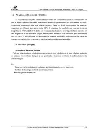 Centro Federal de Educação Tecnológica de Minas Gerais - Campus VIII - Varginha


7.3 - As Estações Receptoras Terrestres

       As imagens captadas pelos satélites são convertidas em sinais eletromagnéticos, armazenados em
fitas e, depois, irradiados de volta a uma estação terrestre ou retransmitidos por outro satélite ou, ainda,
transmitidos diretamente para uma estação terrestre. Existe no Brasil, uma estação de recepção,
implantada em Cuiabá, que opera desde 1973. A localidade foi escolhida por tratar-se do centro
geográfico da América do Sul. Os dados são recebidos através de uma antena parabólica e gravados em
fitas magnéticas de alta densidade. Depois, são enviadas, através de vôos comerciais, para o laboratório
em São Paulo. O laboratório de processamento de imagens temafunção de transformar os dados em
imagens compatíveis com o computador, sendo enviados, então, para os usuários.


          Principais aplicações


       Avaliação de Recursos Hídricos
 Pode ser feita através do estudo dos componentes do ciclo hidrológico e de suas relações, avaliando
as taxas de movimentação da água, a sua quantidade e qualidade no interior de cada subsistema do
ciclo hidrológico.


Ex.:
    • Recursos marítimos de pesca, usados em grande escala pelos navios japoneses.
    • Controle de descargas contendo solventes químicos.
    • Distribuição da umidade, etc.




                      Curso Pró-Técnico. Disciplina: Geografia - Professor: Manoel Antônio Cardoso.                           25
 