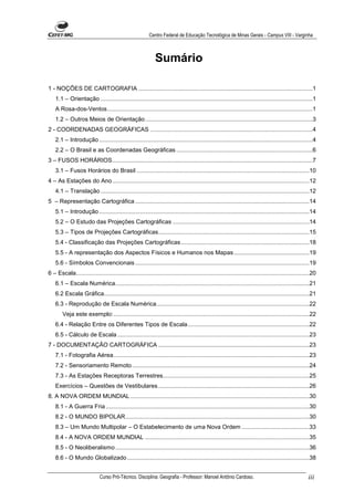 Centro Federal de Educação Tecnológica de Minas Gerais - Campus VIII - Varginha



                                                             Sumário

1 - NOÇÕES DE CARTOGRAFIA ..........................................................................................................1
    1.1 – Orientação .................................................................................................................................1
    A Rosa-dos-Ventos.............................................................................................................................1
    1.2 – Outros Meios de Orientação......................................................................................................3
2 - COORDENADAS GEOGRÁFICAS ...................................................................................................4
    2.1 – Introdução ..................................................................................................................................4
    2.2 – O Brasil e as Coordenadas Geográficas ...................................................................................6
3 – FUSOS HORÁRIOS..........................................................................................................................7
    3.1 – Fusos Horários do Brasil .........................................................................................................10
4 – As Estações do Ano........................................................................................................................12
    4.1 – Translação ...............................................................................................................................12
5 – Representação Cartográfica ..........................................................................................................14
    5.1 – Introdução ................................................................................................................................14
    5.2 – O Estudo das Projeções Cartográficas ...................................................................................14
    5.3 – Tipos de Projeções Cartográficas............................................................................................15
    5.4 - Classificação das Projeções Cartográficas ..............................................................................18
    5.5 - A representação dos Aspectos Físicos e Humanos nos Mapas ..............................................19
    5.6 - Símbolos Convencionais ..........................................................................................................19
6 – Escala..............................................................................................................................................20
    6.1 – Escala Numérica......................................................................................................................21
    6.2 Escala Gráfica.............................................................................................................................21
    6.3 - Reprodução de Escala Numérica.............................................................................................22
        Veja este exemplo: .......................................................................................................................22
    6.4 - Relação Entre os Diferentes Tipos de Escala..........................................................................22
    6.5 - Cálculo de Escala .....................................................................................................................23
7 - DOCUMENTAÇÃO CARTOGRÁFICA ............................................................................................23
    7.1 - Fotografia Aérea .......................................................................................................................23
    7.2 - Sensoriamento Remoto............................................................................................................24
    7.3 - As Estações Receptoras Terrestres.........................................................................................25
    Exercícios – Questões de Vestibulares ............................................................................................26
8. A NOVA ORDEM MUNDIAL .............................................................................................................30
    8.1 - A Guerra Fria ............................................................................................................................30
    8.2 - O MUNDO BIPOLAR................................................................................................................30
    8.3 – Um Mundo Multipolar – O Estabelecimento de uma Nova Ordem .........................................33
    8.4 - A NOVA ORDEM MUNDIAL ....................................................................................................35
    8.5 - O Neoliberalismo ......................................................................................................................36
    8.6 - O Mundo Globalizado ...............................................................................................................38


                             Curso Pró-Técnico. Disciplina: Geografia - Professor: Manoel Antônio Cardoso.                                           iii
 