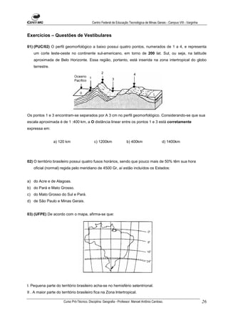 Centro Federal de Educação Tecnológica de Minas Gerais - Campus VIII - Varginha


Exercícios – Questões de Vestibulares

01) (PUC/02) O perfil geomorfológico a baixo possui quatro pontos, numerados de 1 a 4, e representa
    um corte leste-oeste no continente sul-americano, em torno de 200 lat. Sul, ou seja, na latitude
    aproximada de Belo Horizonte. Essa região, portanto, está inserida na zona intertropical do globo
    terrestre.




Os pontos 1 e 3 encontram-se separados por A 3 cm no perfil geomorfológico. Considerando-se que sua
escala aproximada é de 1 :400 km, a O distância linear entre os pontos 1 e 3 está corretamente
expressa em:


                 a) 120 km                    c) 1200km                b) 400km                    d) 1400km




02) O território brasileiro possui quatro fusos horários, sendo que pouco mais de 50% têm sua hora
    oficial (normal) regida pelo meridiano de 4500 Gr, aí estão incluídos os Estados:


a) do Acre e de Alagoas.
b) do Pará e Mato Grosso.
c) do Mato Grosso do Sul e Pará.
d) de São Paulo e Minas Gerais.


03) (UFPE) De acordo com o mapa, afirma-se que:




I. Pequena parte do território brasileiro acha-se no hemisfério setentrional.
II . A maior parte do território brasileiro fica na Zona lntertropical.

                       Curso Pró-Técnico. Disciplina: Geografia - Professor: Manoel Antônio Cardoso.                           26
 