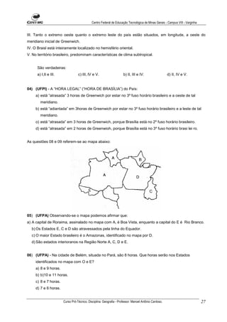 Centro Federal de Educação Tecnológica de Minas Gerais - Campus VIII - Varginha


III. Tanto o extremo oeste quanto o extremo leste do país estão situados, em longitude, a oeste do
meridiano inicial de Greenwich.
IV. O Braisl está inteiramente localizado no hemisfério oriental.
V. No território brasileiro, predominam características de clima subtropical.


      São verdadeiras:
      a) I,II e III.              c) III, lV e V.                    b) II, III e IV.                  d) II, IV e V.


04) (UFPI) - A “HORA LEGAL” (“HORA DE BRASÍLIA”) do País:
     a) está “atrasada” 3 horas de Greenwich por estar no 3º fuso horário brasileiro e a oeste de tal
        meridiano.
     b) está “adiantada” em 3horas de Greenwich por estar no 3º fuso horário brasileiro e a leste de tal
        meridiano.
     o) está “atrasada” em 3 horas de Greenwich, porque Brasília está no 2º fuso horário brasileiro.
     d) está “atrasada” em 2 horas de Greenwioh, porque Brasília está no 3º fuso horário brasi lei ro.


As questões 08 e 09 referem-se ao mapa abaixo:




05) (UFPA) Observando-se o mapa podemos afirmar que:
a) A capital de Roraima, assinalado no mapa com A, é Boa Vista, enquanto a capital do E é Rio Branco.
  b) Os Estados E, C e D são atravessados pela linha do Equador.
  c) O maior Estado brasileiro é o Amazonas, identificado no mapa por D.
  d) São estados interioranos na Região Norte A, C, D e E.


06) (UFPA) - Na cidade de Belém, situada no Pará, são 8 horas. Que horas serão nos Estados
     identificados no mapa com O e E?
     a) 8 e 9 horas.
     b) b)10 e 11 horas.
     c) 8 e 7 horas.
     d) 7 e 6 horas.


                       Curso Pró-Técnico. Disciplina: Geografia - Professor: Manoel Antônio Cardoso.                           27
 