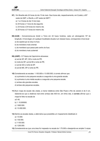 Centro Federal de Educação Tecnológica de Minas Gerais - Campus VIII - Varginha


07) Em Brasília são 24 horas do dia 13 de maio. Que horas são, respectivamente, em Cuiabá, a 60º
     oeste de GMT, e Recife, a 45º oeste de GMT?
     a) 1 e 2 horas do dia 14 de maio.
     b) 24 horas e 1 hora do dia seguinte.
     c) 23 horas e 24 horas do mesmo dia.
     d) 20 horas e 21 horas do mesmo dia.


08) (UnB) - Convencionou-se dividir a Terra em 24 fusos horários, cada um abrangendo 15º de
   longitude. A hora legal, em qualquer localidade situada num desses fusos, corresponde à hora local
   a) da capital que se situa no fuso.
   b) do meridiano mais oriental.
   c) do meridiano que passa pelo centro do fuso.
   d) do meridiano mais ocidental.


09) (UNIP) - O Trópico de Capricórnio atravessa:
   a) sul de SP, MT, GO e norte do PR.
   b) norte de SP, sul de MI e norte do PR.
   c) sul de GO e norte de SP.
   d) sul de MS, SP e norte do PR.


10) Considerando as escalas: 1:100.000 e 1:5.000.000, é correto afirmar que:
   a) a primeira é uma pequena escala e a segunda é uma grande escala.
   b) a primeira é uma média escala e a segunda uma pequena escala.
   c) ambas são grandes escalas.
   d) ambas são pequenas escalas.


11) Num mapa de escala não citada, a menor distância entre São Paulo e Rio de Janeiro é de 4 cm.
   Sabendo-se que a distância real entre ambas éde 400 km, em linha reta, é correto afirmar que o
   mapa foi feito na escala de
   a)1:40.
   b) 1 :10.000000.
   c) 1:800.000.
   d) 1:5.000.000.


12) Dentre as escalas dadas, a alternativa que possibilita um mapeamento detalhado é:
   a) 1:5.000.
   b) 1:50.000.
   c) 1:100.000.
   d) 1:200.000.
13) Considerando-se que uma área foi mapeada na escala de 1:75.000 e desejando-se ampliar 5 vezes

                      Curso Pró-Técnico. Disciplina: Geografia - Professor: Manoel Antônio Cardoso.                           28
 